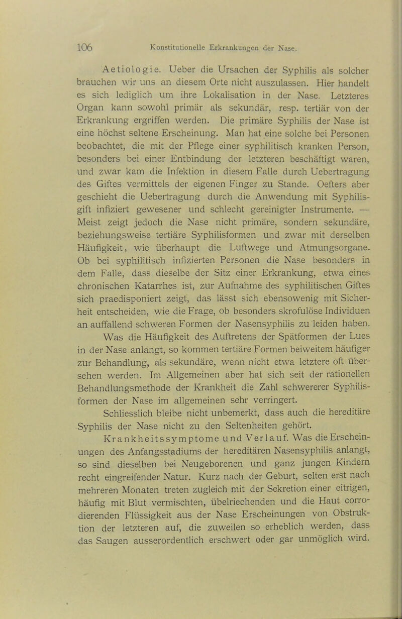 Aetiologie. Ueber die Ursachen der Syphilis als solcher brauchen wir uns an diesem Orte nicht auszulassen. Hier handelt es sich lediglich um ihre Lokalisation in der Nase. Letzteres Organ kann sowohl primär als sekundär, resp. tertiär von der Erkrankung ergriffen werden. Die primäre Syphilis der Nase ist eine höchst seltene Erscheinung. Man hat eine solche bei Personen beobachtet, die mit der Pflege einer syphilitisch kranken Person, besonders bei einer Entbindung der letzteren beschäftigt waren, und zwar kam die Infektion in diesem Falle durch Uebertragung des Giftes vermittels der eigenen Finger zu Stande. Oefters aber geschieht die Uebertragung durch die Anwendung mit Syphilis- gift infiziert gewesener und schlecht gereinigter Instrumente. — Meist zeigt jedoch die Nase nicht primäre, sondern sekundäre, beziehungsweise tertiäre Syphilisformen und zwar mit derselben Häufigkeit, wie überhaupt die Luftwege und Atmungsorgane. Ob bei syphilitisch infizierten Personen die Nase besonders in dem Falle, dass dieselbe der Sitz einer Erkrankung, etwa eines chronischen Katarrhes ist, zur Aufnahme des syphilitischen Giftes sich praedisponiert zeigt, das lässt sich ebensowenig mit Sicher- heit entscheiden, wie die Frage, ob besonders skrofulöse Individuen an auffallend schweren Formen der Nasens3^philis zu leiden haben. Was die Häufigkeit des Auftretens der Spätformen der Lues in der Nase anlangt, so kommen tertiäre Formen beiweitem häufiger zur Behandlung, als sekundäre, wenn nicht etwa letztere oft über- sehen werden. Im Allgemeinen aber hat sich seit der rationellen Behandlungsmethode der Krankheit die Zahl schwererer Syphilis- formen der Nase im allgemeinen sehr verringert. Schliesslich bleibe nicht unbemerkt, dass auch die hereditäre Syphilis der Nase nicht zu den Seltenheiten gehört. Krankheitssymptome und Verlauf. Was die Erschein- ungen des Anfangsstadiums der hereditären Nasensyphilis anlangt, so sind dieselben bei Neugeborenen und ganz jungen Kindern recht eingreifender Natur. Kurz nach der Geburt, selten erst nach mehreren Monaten treten zugleich mit der Sekretion einer eitrigen, häufig mit Blut vermischten, übelriechenden und die Haut corro- dierenden Flüssigkeit aus der Nase Erscheinungen von Obstruk- tion der letzteren auf, die zuweilen so erheblich werden, dass das Saugen ausserordentlich erschwert oder gar unmöglich wird.