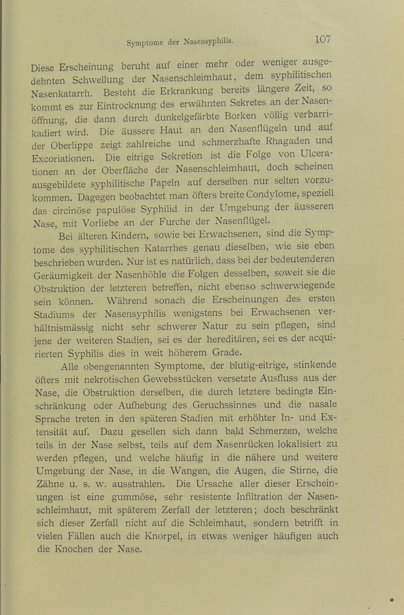Symptome der Nasensyphilis. Diese Erscheinung beruht auf einer mehr oder weniger ausge- dehnten Schwellung der Nasenschleimhaut, dem syphilitischen Nasenkatarrh. Besteht die Erkrankung bereits längere Zeit, so kommt es zur Eintrocknung des erwähnten Sekretes an der Nasen- öffnung, die dann durch dunkelgefärbte Borken völlig verbarri- kadiert wird. Die äussere Haut an den Nasenflügeln und auf der Oberlippe zeigt zahlreiche und schmerzhafte Rhagaden und Excoriationen. Die eitrige Sekretion ist die Folge von Ulcera- tionen an der Oberfläche der Nasenschleimhaut, doch scheinen ausgebildete syphilitische Papeln auf derselben nur selten vorzu- kommen. Dagegen beobachtet man öfters breite Condylome, speziell das circinöse papulöse Syphilid in der Umgebung der äusseren Nase, mit Vorliebe an der Furche der Nasenflügel. Bei älteren Kindern, sowie bei Erwachsenen, sind die Symp- tome des syphilitischen Katarrhes genau dieselben, wie sie eben beschrieben wurden. Nur ist es natürlich, dass bei der bedeutendeien Geräumigkeit der Nasenhöhle die Folgen desselben, soweit sie die Obstruktion der letzteren betreffen, nicht ebenso schwerwiegende sein können. Während sonach die Erscheinungen des ersten Stadiums der Nasensyphilis wenigstens bei Erwachsenen ver- hältnismässig nicht sehr schwerer Natur zu sein pflegen, sind jene der weiteren Stadien, sei es der hereditären, sei es der acqui- rierten Syphilis dies in weit höherem Grade. Alle obengenannten Symptome, der blutig-eitrige, stinkende öfters mit nekrotischen Gewebsstücken versetzte Ausfluss aus der Nase, die Obstruktion derselben, die durch letztere bedingte Ein- schränkung oder Aufhebung des Geruchssinnes und die nasale Sprache treten in den späteren Stadien mit erhöhter In- und Ex- tensität auf. Dazu gesellen sich dann bald Schmerzen, welche teils in der Nase selbst, teils auf dem Nasenrücken lokalisiert zu werden pflegen, und welche häufig in die nähere und weitere Umgebung der Nase, in die Wangen, die Augen, die Stirne, die Zähne u. s. w. ausstrahlen. Die Ursache aller dieser Erschein- ungen ist eine gummöse, sehr resistente Infiltration der Nasen- schleimhaut, mit späterem Zerfall der letzteren; doch beschränkt sich dieser Zerfall nicht auf die Schleimhaut, sondern betrifft in vielen Fällen auch die Knorpel, in etwas weniger häufigen auch die Knochen der Nase.