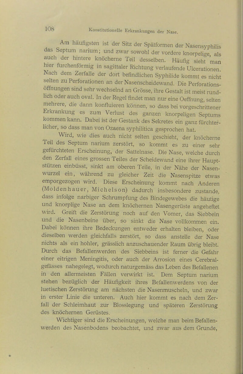 Am häufigsten ist der Sitz der Spätformen der Nasensyphilis das Septum narium; und zwar sowohl der vordere knorpelige als auch der hintere knöcherne Teil desselben. Häufig sieht man hier furchenförmig in sagittaler Richtung verlaufende Ulcerationen. Nach dem Zerfalle der dort befindlichen Syphilide kommt es nicht selten zu Perforationen an der Nasenscheidewand. Die Perforations- öffnungen sind sehr wechselnd an Grösse, ihre Gestalt ist meist rund- lich oder auch oval. In der Regel findet man nur eine Oeffnung, selten mehrere, die dann konfluieren können, so dass bei vorgeschrittener Erkrankung es zum Verlust des ganzen knorpeligen Septums kommen kann. Dabei ist der Gestank des Sekretes ein ganz fürchter- licher, so dass man von Ozaena syphilitica gesprochen hat. Wird, wie dies auch nicht selten geschieht, der knöcherne Teil des Septum narium zerstört, so kommt es zu einer sehr gefürchteten Erscheinung, der Sattelnase. Die Nase, welche durch den Zerfall eines grossen Teiles der Scheidewand eine ihrer Haupt- stützen einbiisst, sinkt am oberen Teile, in der Nähe der Nasen- wurzel ein, während zu gleicher Zeit die Nasenspitze etwas emporgezogen wird. Diese Erscheinung kommt nach Anderen (Moldenhauer, Michelson) dadurch insbesondere zustande, dass infolge narbiger Schrumpfung des Bindegewebes die häutige und knorplige Nase an dem knöchernen Nasengerüste angeheftet wird. Greift die Zerstörung noch auf den Vomer, das Siebbein und die Nasenbeine über, so sinkt die Nase vollkommen ein. Dabei können ihre Bedeckungen entweder erhalten bleiben, oder dieselben werden gleichfalls zerstört, so dass anstelle der Nase nichts als ein hohler, grässlich anzuschauender Raum übrig bleibt. Durch das Befallenwerden des Siebbeins ist ferner die Gefahr einer eitrigen Meningitis, oder auch der Arrosion eines Cerebral- gefässes nahegelegt, wodurch naturgemäss das Leben des Befallenen in den allermeisten Fällen verwirkt ist. Dem Septum narium stehen bezüglich der Häufigkeit ihres Befallenwerdens von der luetischen Zerstörung am nächsten die Nasenmuscheln, und zwar in erster Linie die unteren. Auch hier kommt es nach dem Zer- fall der Schleimhaut zur Blosslegung und späteren Zerstörung des knöchernen Gerüstes. Wichtiger sind die Erscheinungen, welche man beim Befallen- werden des Nasenbodens beobachtet, und zwar aus dem Grunde,