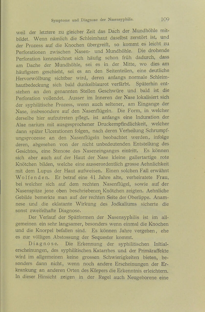 weil der letztere zu gleicher Zeit das Dach der Mundhöhle mit- bildet. Wenn nämlich die Schleimhaut daselbst zerstört ist, und der Prozess auf die Knochen übergreift, so kommt es leicht zu Perforationen zwischen Nasen- und Mundhöhle. Die drohende Perforation kennzeichnet sich häufig schon früh dadurch, dass am Dache der Mundhöhle, sei es in der Mitte, wo dies am häufigsten geschieht, sei es an den Seitenteilen, eine deutliche Hervorwölbung sichtbar wird, deren anfangs normale Schleim- hautbedeckung sich bald dunkelblaurot verfärbt. Späterhin ent- stehen an den genannten Stellen Geschwüre und bald ist die Perforation vollendet. Ausser im Inneren der Nase lokalisiert sich der syphilitische Prozess, wenn auch seltener, am Eingänge der Nase, insbesondere auf den Nasenflügeln. Die Form, in welcher derselbe hier aufzutreten pflegt, ist anfangs eine Induration der Alae narium mit ausgesprochener Druckempfindlichkeit, welcher dann später Ulcerationen folgen, nach deren Verheilung Schrumpf- ungsprozesse an den Nasenflügeln beobachtet werden, infolge deren, abgesehen von der nicht unbedeutenden Entstellung des Gesichtes, eine Stenose des Naseneinganges eintritt. Es können sich aber auch auf der Haut der Nase kleine gallertartige rote Knötchen bilden, welche eine ausserordentlich grosse Aehnlichkeit mit dem Lupus der Haut aufweisen. Einen solchen Fall erwähnt Wolfen den. Er betraf eine 41 Jahre alte, verheiratete Frau, bei welcher sich auf dem rechten Nasenflügel, sowie auf der Nasenspitze jene oben beschriebenen Knötchen zeigten. Aehnliche Gebilde bemerkte man auf der rechten Seite der Oberlippe. Anam- nese und die eklatante Wirkung des Jodkaliums sicherte die sonst zweifelhafte Diagnose. Der Verlauf der Spätformen der Nasensyphilis ist im all- gemeinen ein sehr langsamer, besonders wenn einmal die Knochen und die Knorpel befallen sind. Es können Jahre vergehen, ehe es zur völligen Abstossung der Sequester kommt. Diagnose. Die Erkennung der syphilitischen Initial- erscheinungen, des syphilitischen Katarrhes und der Primäraffekte wird im allgemeinen keine grossen Schwierigkeiten bieten, be- sonders dann nicht, wenn noch andere Erscheinungen der Er- krankung an anderen Orten des Körpers die Erkenntnis erleichtern. In dieser Hinsicht zeigen in der Regel auch Neugeborene eine