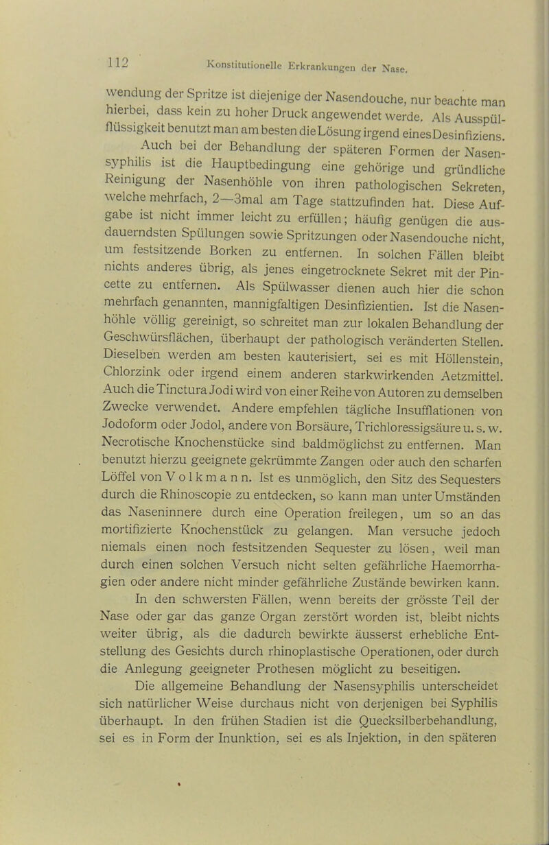 Wendung der Spritze ist diejenige der Nasendouche, nur beachte man hierbei, dass kein zu hoher Druck angewendet werde. Als Ausspül- flüssigkeit benutzt man am besten die Lösung irgend einesDesinfiziens. Auch bei der Behandlung der späteren Formen der Nasen- syphilis ist die Hauptbedingung eine gehörige und gründliche Reinigung der Nasenhöhle von ihren pathologischen Sekreten, welche mehrfach, 2—3mal am Tage stattzufinden hat. Diese Auf- gabe ist nicht immer leicht zu erfüllen; häufig genügen die aus- dauerndsten Spülungen sowie Spritzungen oder Nasendouche nicht, um festsitzende Borken zu entfernen. In solchen Fällen bleibt nichts andeies übrig, als jenes eingetrocknete Sekret mit der Pin- cette zu entfernen. Als Spülwasser dienen auch hier die schon mehi fach genannten, mannigfaltigen Desinfizientien. Ist die Nasen- höhle völlig gereinigt, so schreitet man zur lokalen Behandlung der Geschwürsflächen, überhaupt der pathologisch veränderten Stellen. Dieselben werden am besten kauterisiert, sei es mit Höllenstein, Chlorzink oder irgend einem anderen starkwirkenden Aetzmittel. Auch dieTinctura Jodi wird von einer Reihe von Autoren zu demselben Zwecke verwendet. Andere empfehlen tägliche Insufflationen von Jodoform oder Jodol, andere von Borsäure, Trichloressigsäureu. s. w. Necrotische Knochenstücke sind .baldmöglichst zu entfernen. Man benutzt hierzu geeignete gekrümmte Zangen oder auch den scharfen Löffel von Volkmann. Ist es unmöglich, den Sitz des Sequesters durch die Rhinoscopie zu entdecken, so kann man unter Umständen das Naseninnere durch eine Operation freilegen, um so an das modifizierte Knochenstück zu gelangen. Man versuche jedoch niemals einen noch festsitzenden Sequester zu lösen, weil man durch einen solchen Versuch nicht selten gefährliche Haemorrha- gien oder andere nicht minder gefährliche Zustände bewirken kann. In den schwersten Fällen, wenn bereits der grösste Teil der Nase oder gar das ganze Organ zerstört worden ist, bleibt nichts weiter übrig, als die dadurch bewirkte äusserst erhebliche Ent- stellung des Gesichts durch rhinoplastische Operationen, oder durch die Anlegung geeigneter Prothesen möglicht zu beseitigen. Die allgemeine Behandlung der Nasensyphilis unterscheidet sich natürlicher Weise durchaus nicht von derjenigen bei Syphilis überhaupt. In den frühen Stadien ist die Quecksilberbehandlung, sei es in Form der Inunktion, sei es als Injektion, in den späteren
