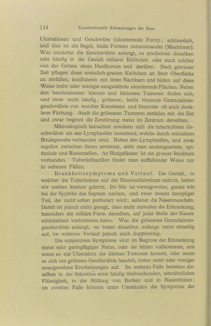 Ulcerationen und Geschwüre (ulcerierende Form), schliesslich, und dies ist die Regel, beide Formen nebeneinander (Mischform). Was zunächst die Geschwülste anlangt, so erscheinen dieselben sehr häufig in der Gestalt miliarer Knötchen oder auch solcher von der Grösse eines Hanfkornes und darüber. Nach gewisser Zeit pflegen diese weisslich-grauen Knötchen an ihrer Oberfläche zu zerfallen, konfluieren mit ihren Nachbarn und bilden auf diese Weise mehr oder weniger ausgedehnte ulcerierende Flächen. Neben den beschriebenen kleinen und kleinsten Tumoren finden sich, und zwar recht häufig, grössere, leicht blutende Granulations- geschwülste von weicher Konsistenz und blauroter oft auch dunk- lerer Färbung. Auch die grösseren Tumoren zerfallen mit derZeit und zwar beginnt die Zerstörung meist im Zentrum derselben. Mikroskopisch betrachtet erweisen sich die tuberkulösen Ge- schwülste als aus Lymphzellen bestehend, welche durch reticuläres Bindegewebe verbunden sind. Neben den Lymphzellen, und zwar regellos zwischen ihnen zerstreut, sieht man andersgeartete, epi- theliale und Riesenzellen. An Blutgefässen ist ein grosser Reichtum vorhanden. Tuberkelbacillen findet man auffallender Weise nur in seltenen Fällen. Krankheitssymptome und Verlauf. Die Gestalt, in welcher die Tuberkulose auf der Nasenschleimhaut auftritt, haben wir soeben kennen gelernt. Ihr Sitz ist vorzugsweise, genau wie bei der Sy^philis das Septum narium, und zwar dessen knorpliger Teil, der nicht selten perforiert wird; seltener die Nasenmuscheln. Damit ist jedoch nicht gesagt, dass nicht zuweilen die Erkrankung, besonders die miliäre Form derselben, auf jeder Stelle der Nasen- schleimhaut Vorkommen kann. Was die grösseren Granulations- geschwülste anlangt, so treten dieselben anfangs meist einseitig auf, im weiteren Verlauf jedoch auch doppelseitig. Die subjektiven Symptome sind im Beginne der Erkrankung meist sehr geringfügiger Natur, oder sie fehlen vollkommen, erst wenn es zur Ulceration der kleinen Tumoren kommt, oder wenn es sich um grössere Geschwülste handelt, treten mehr oder weniger unangenehme Erscheinungen auf. Im ersteren Falle bestehen die- selben in der Sekretion einer häufig übelriechenden, eiterähnlichen Flüssigkeit, in der Bildung von Borken und in Nasenbluten; im zweiten Falle können unter Umständen die Symptome der