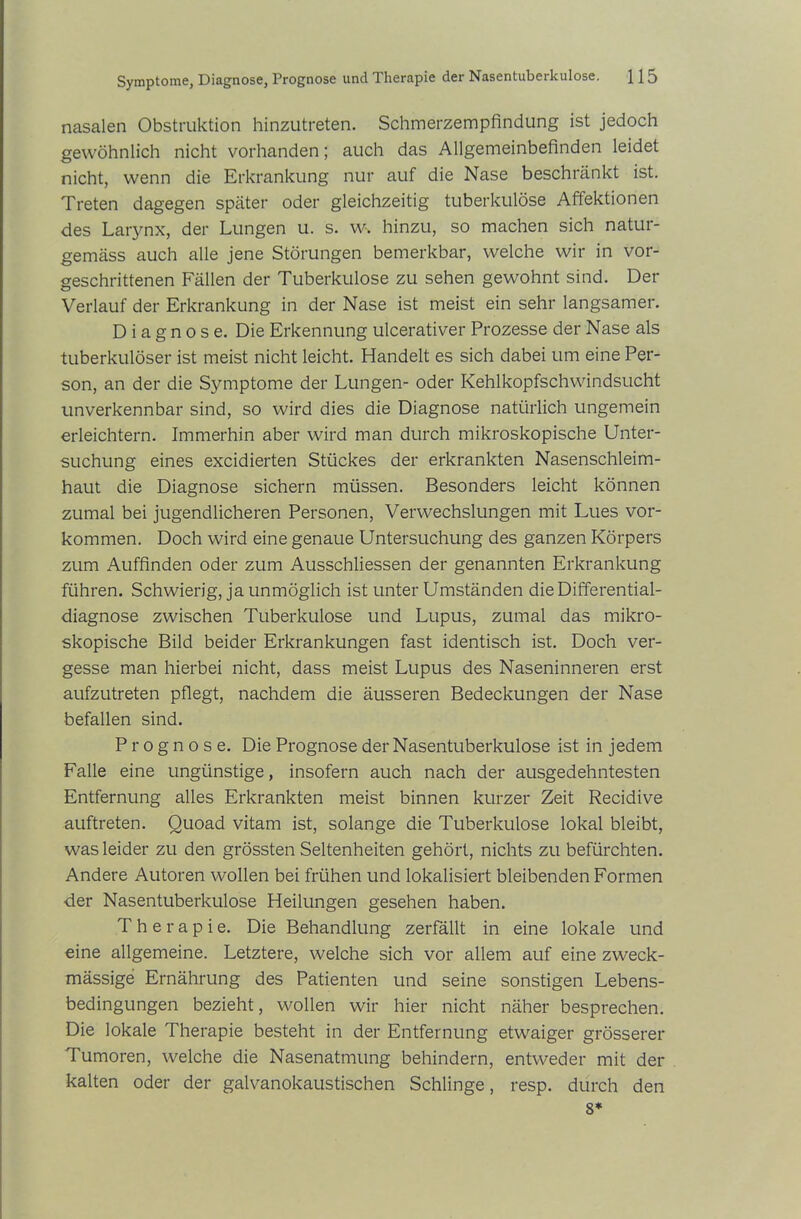 nasalen Obstruktion hinzutreten. Schmerzempfindung ist jedoch gewöhnlich nicht vorhanden; auch das Allgemeinbefinden leidet nicht, wenn die Erkrankung nur auf die Nase beschränkt ist. Treten dagegen später oder gleichzeitig tuberkulöse Affektionen des Larynx, der Lungen u. s. w. hinzu, so machen sich natur- gemäss auch alle jene Störungen bemerkbar, welche wir in vor- geschrittenen Fällen der Tuberkulose zu sehen gewohnt sind. Der Verlauf der Erkrankung in der Nase ist meist ein sehr langsamer. Diagnose. Die Erkennung ulcerativer Prozesse der Nase als tuberkulöser ist meist nicht leicht. Handelt es sich dabei um eine Per- son, an der die Symptome der Lungen- oder Kehlkopfschwindsucht unverkennbar sind, so wird dies die Diagnose natürlich ungemein erleichtern. Immerhin aber wird man durch mikroskopische Unter- suchung eines excidierten Stückes der erkrankten Nasenschleim- haut die Diagnose sichern müssen. Besonders leicht können zumal bei jugendlicheren Personen, Verwechslungen mit Lues Vor- kommen. Doch wird eine genaue Untersuchung des ganzen Körpers zum Auffinden oder zum Ausschlüssen der genannten Erkrankung führen. Schwierig, ja unmöglich ist unter Umständen die Differential- diagnose zwischen Tuberkulose und Lupus, zumal das mikro- skopische Bild beider Erkrankungen fast identisch ist. Doch ver- gesse man hierbei nicht, dass meist Lupus des Naseninneren erst aufzutreten pflegt, nachdem die äusseren Bedeckungen der Nase befallen sind. Prognose. Die Prognose der Nasentuberkulose ist in jedem Falle eine ungünstige, insofern auch nach der ausgedehntesten Entfernung alles Erkrankten meist binnen kurzer Zeit Recidive auftreten. Quoad vitam ist, solange die Tuberkulose lokal bleibt, was leider zu den grössten Seltenheiten gehört, nichts zu befürchten. Andere Autoren wollen bei frühen und lokalisiert bleibenden Formen der Nasentuberkulose Heilungen gesehen haben. Therapie. Die Behandlung zerfällt in eine lokale und eine allgemeine. Letztere, welche sich vor allem auf eine zweck- mässige Ernährung des Patienten und seine sonstigen Lebens- bedingungen bezieht, wollen wir hier nicht näher besprechen. Die lokale Therapie besteht in der Entfernung etwaiger grösserer Tumoren, welche die Nasenatmung behindern, entweder mit der kalten oder der galvanokaustischen Schlinge, resp. durch den 8*