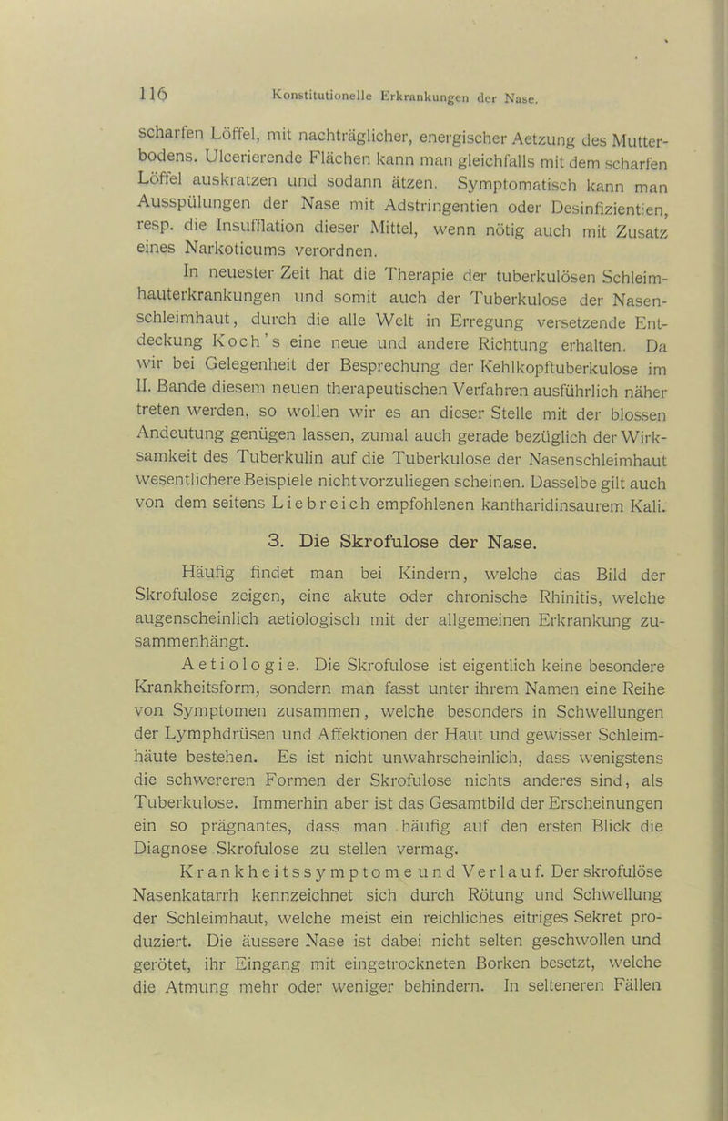 schaiien Löttel, mit nachträglicher, energischer Aetzung des Mutter- bodens. Ulcerierende Flächen kann man gleichfalls mit dem scharfen Löffel auskratzen und sodann ätzen. Symptomatisch kann man Ausspülungen dei Nase mit Adstringentien oder Desinfizientien, lesp. die Insufflation dieser Mittel, wenn nötig auch mit Zusatz eines Narkoticums verordnen. In neuester Zeit hat die Therapie der tuberkulösen Schleim- hauterkrankungen und somit auch der Tuberkulose der Nasen- schleimhaut, durch die alle Welt in Erregung versetzende Ent- deckung Koch’s eine neue und andere Richtung erhalten. Da wir bei Gelegenheit der Besprechung der Kehlkopftuberkulose im II. Bande diesem neuen therapeutischen Verfahren ausführlich näher treten werden, so wollen wir es an dieser Stelle mit der blossen Andeutung genügen lassen, zumal auch gerade bezüglich der Wirk- samkeit des Tuberkulin auf die Tuberkulose der Nasenschleimhaut wesentlichere Beispiele nicht vorzuliegen scheinen. Dasselbe gilt auch von dem seitens Liebreich empfohlenen kantharidinsaurem Kali. 3. Die Skrofulöse der Nase. Häutig findet man bei Kindern, welche das Bild der Skrofulöse zeigen, eine akute oder chronische Rhinitis, welche augenscheinlich aetiologisch mit der allgemeinen Erkrankung zu- sammenhängt. A e t i o 1 o g i e. Die Skrofulöse ist eigentlich keine besondere Krankheitsform, sondern man fasst unter ihrem Namen eine Reihe von Symptomen zusammen, welche besonders in Schwellungen der Lymphdrtisen und Affektionen der Haut und gewisser Schleim- häute bestehen. Es ist nicht unwahrscheinlich, dass wenigstens die schwereren Formen der Skrofulöse nichts anderes sind, als Tuberkulose. Immerhin aber ist das Gesamtbild der Erscheinungen ein so prägnantes, dass man häufig auf den ersten Blick die Diagnose Skrofulöse zu stellen vermag. Krankheitssymptome und Verlauf. Der skrofulöse Nasenkatarrh kennzeichnet sich durch Rötung und Schwellung der Schleimhaut, welche meist ein reichliches eitriges Sekret pro- duziert. Die äussere Nase ist dabei nicht selten geschwollen und gerötet, ihr Eingang mit eingetrockneten Borken besetzt, welche die Atmung mehr oder weniger behindern. In selteneren Fällen