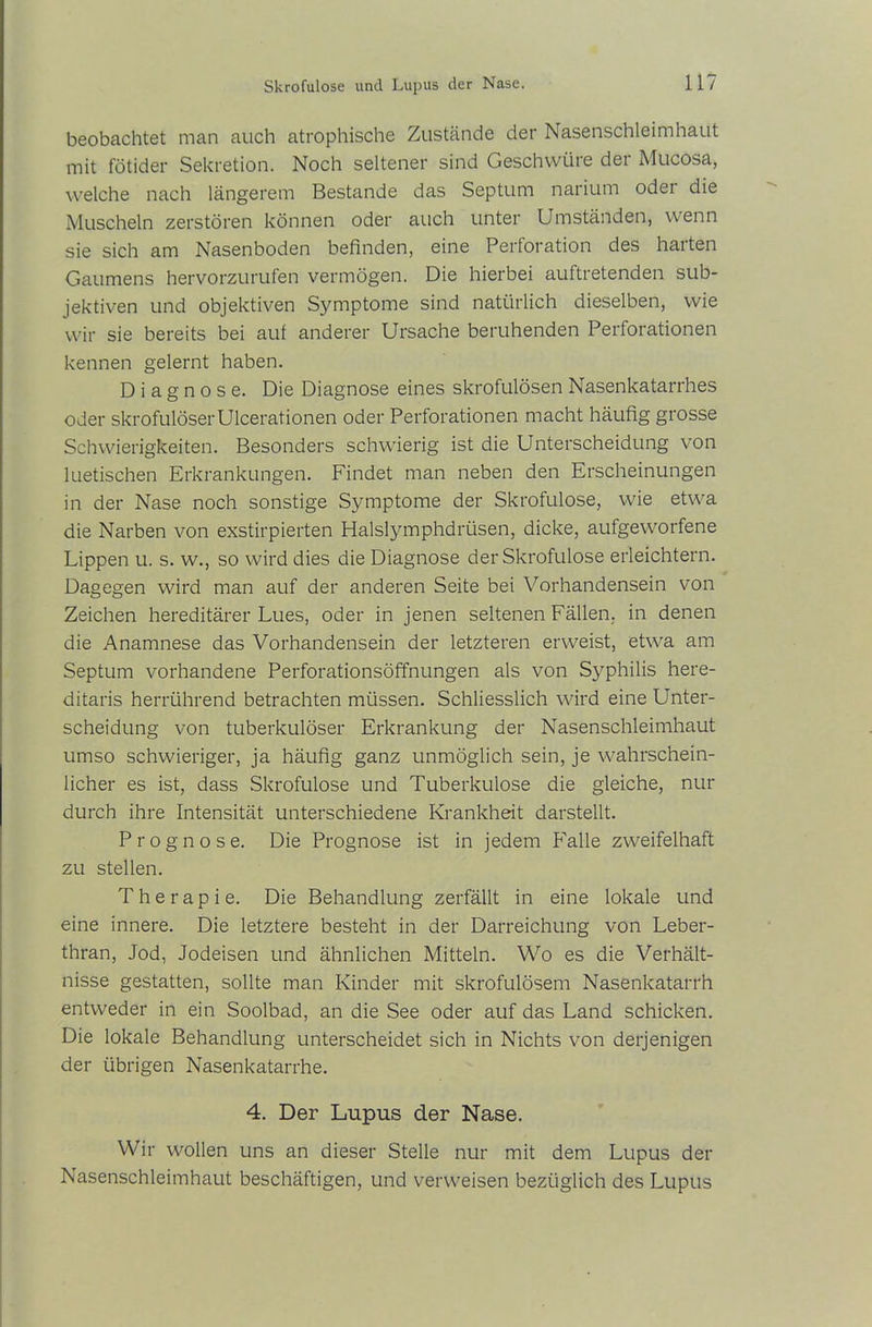beobachtet man auch atrophische Zustände der Nasenschleimhaut mit fötider Sekretion. Noch seltener sind Geschwüre der Mucosa, welche nach längerem Bestände das Septum nariutn odei die Muscheln zerstören können oder auch unter Umständen, wenn sie sich am Nasenboden befinden, eine Perforation des halten Gaumens hervorzurufen vermögen. Die hierbei auftretenden sub- jektiven und objektiven Symptome sind natürlich dieselben, wie wir sie bereits bei auf anderer Ursache beruhenden Perforationen kennen gelernt haben. Diagnose. Die Diagnose eines skrofulösen Nasenkatarrhes oder skrofulöser Ulcerationen oder Perforationen macht häufig grosse Schwierigkeiten. Besonders schwierig ist die Unterscheidung von luetischen Erkrankungen. Findet man neben den Erscheinungen in der Nase noch sonstige Symptome der Skrofulöse, wie etwa die Narben von exstirpierten Halslymphdriisen, dicke, aufgeworfene Lippen u. s. w., so wird dies die Diagnose der Skrofulöse erleichtern. Dagegen wird man auf der anderen Seite bei Vorhandensein von Zeichen hereditärer Lues, oder in jenen seltenen Fällen, in denen die Anamnese das Vorhandensein der letzteren erweist, etwa am Septum vorhandene Perforationsöffnungen als von Syphilis here- ditaris herrührend betrachten müssen. Schliesslich wird eine Unter- scheidung von tuberkulöser Erkrankung der Nasenschleimhaut umso schwieriger, ja häufig ganz unmöglich sein, je wahrschein- licher es ist, dass Skrofulöse und Tuberkulose die gleiche, nur durch ihre Intensität unterschiedene Krankheit darstellt. Prognose. Die Prognose ist in jedem Falle zweifelhaft zu stellen. Therapie. Die Behandlung zerfällt in eine lokale und eine innere. Die letztere besteht in der Darreichung von Leber- thran, Jod, Jodeisen und ähnlichen Mitteln. Wo es die Verhält- nisse gestatten, sollte man Kinder mit skrofulösem Nasenkatarrh entweder in ein Soolbad, an die See oder auf das Land schicken. Die lokale Behandlung unterscheidet sich in Nichts von derjenigen der übrigen Nasenkatarrhe. 4. Der Lupus der Nase. Wir wollen uns an dieser Stelle nur mit dem Lupus der Nasenschleimhaut beschäftigen, und verweisen bezüglich des Lupus