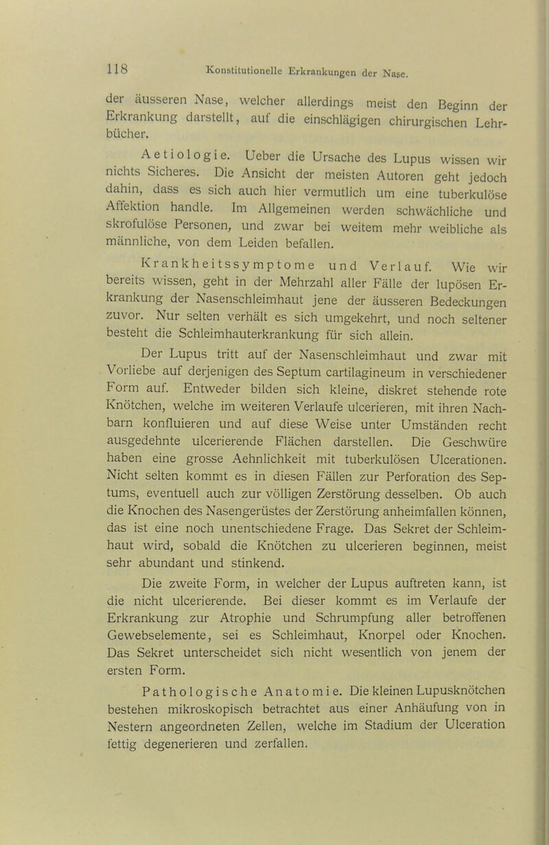 der äusseren Nase, welcher allerdings meist den Beginn der Erkrankung darstellt, auf die einschlägigen chirurgischen Lehr- bücher. A e t i o 1 o g i e. Ueber die Ursache des Lupus wissen wir nichts Sicheres. Die Ansicht der meisten Autoren geht jedoch dahin, dass es sich auch hier vermutlich um eine tuberkulöse Affektion handle. Im Allgemeinen werden schwächliche und skiofulöse Personen, und zwar bei weitem mehr weibliche als männliche, von dem Leiden befallen. Krankheitssymptome und Verlauf. Wie wir beieits wissen, geht in der Mehrzahl aller Fälle der lupösen Er- krankung der Nasenschleimhaut jene der äusseren Bedeckungen zuvor. Nur selten verhält es sich umgekehrt, und noch seltener besteht die Schleimhauterkrankung für sich allein. Der Lupus tritt auf der Nasenschleimhaut und zwar mit Vorliebe auf derjenigen des Septum cartilagineum in verschiedener Form auf. Entweder bilden sich kleine, diskret stehende rote Knötchen, welche im weiteren Verlaufe ulcerieren, mit ihren Nach- barn konfluieren und auf diese Weise unter Umständen recht ausgedehnte ulcerierende Flächen darstellen. Die Geschwüre haben eine grosse Aehnlichkeit mit tuberkulösen Ulcerationen. Nicht selten kommt es in diesen Fällen zur Perforation des Sep- tums, eventuell auch zur völligen Zerstörung desselben. Ob auch die Knochen des Nasengerüstes der Zerstörung anheimfallen können, das ist eine noch unentschiedene Frage. Das Sekret der Schleim- haut wird, sobald die Knötchen zu ulcerieren beginnen, meist sehr abundant und stinkend. Die zweite Form, in welcher der Lupus auftreten kann, ist die nicht ulcerierende. Bei dieser kommt es im Verlaufe der Erkrankung zur Atrophie und Schrumpfung aller betroffenen Gewebselemente, sei es Schleimhaut, Knorpel oder Knochen. Das Sekret unterscheidet sich nicht wesentlich von jenem der ersten Form. Pathologische Anatomie. Die kleinen Lupusknötchen bestehen mikroskopisch betrachtet aus einer Anhäufung von in Nestern angeordneten Zellen, welche im Stadium der Ulceration fettig degenerieren und zerfallen.