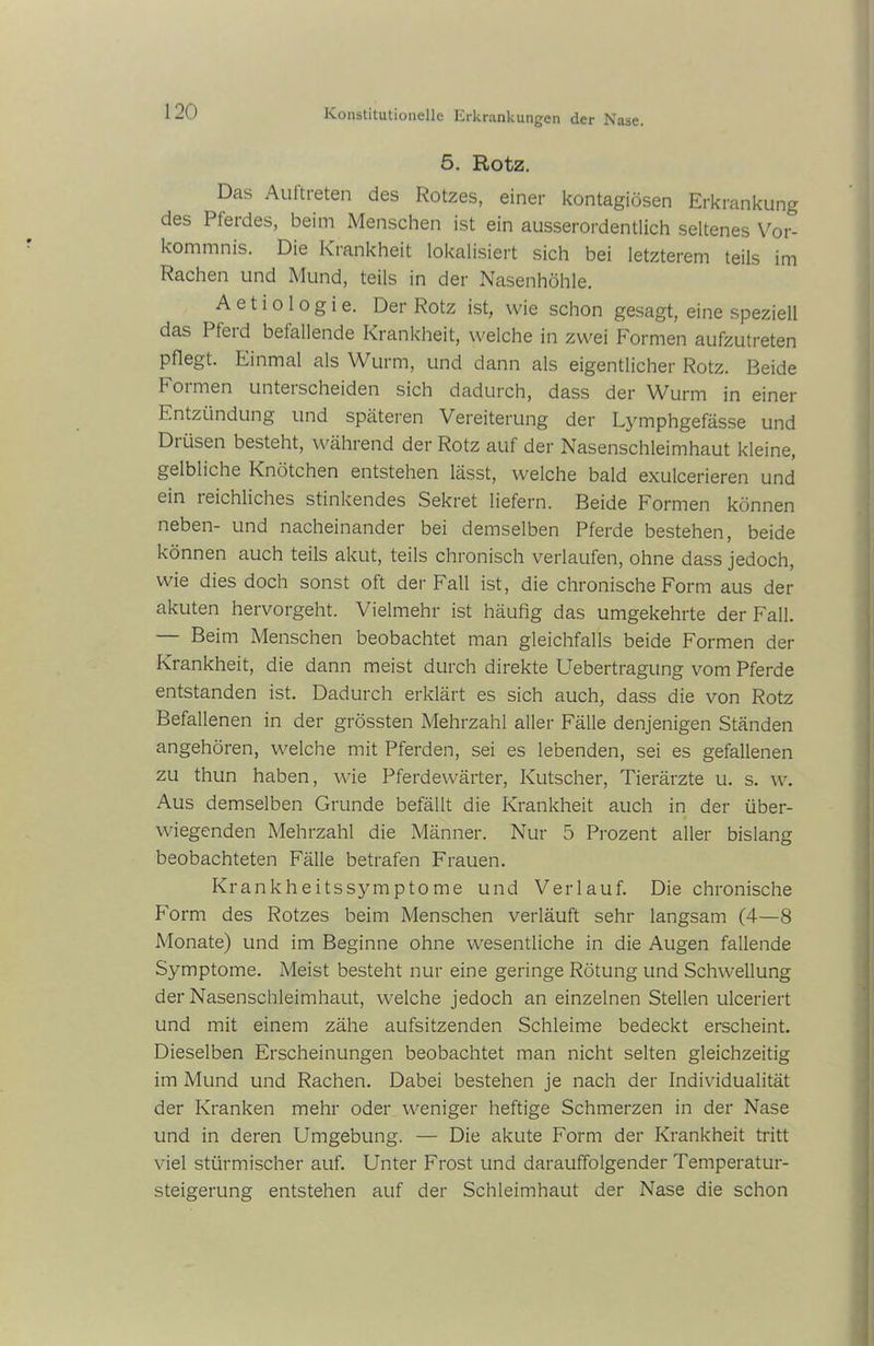 5. Rotz. Das Auftreten des Rotzes, einer kontagiösen Erkrankung des Pferdes, beim Menschen ist ein ausserordentlich seltenes Vor- kommnis. Die Krankheit lokalisiert sich bei letzterem teils im Rachen und Mund, teils in der Nasenhöhle. A e 11 o 1 o g i e. Der Rotz ist, wie schon gesagt, eine speziell das I feid befallende Krankheit, welche in zwei Formen aufzutreten pflegt. Einmal als Wurm, und dann als eigentlicher Rotz. Beide 1 oimen unterscheiden sich dadurch, dass der Wurm in einer Entzündung und späteren Vereiterung der Lymphgefässe und Drüsen besteht, während der Rotz auf der Nasenschleimhaut kleine, gelbliche Knötchen entstehen lässt, welche bald exulcerieren und ein leichliches stinkendes Sekret liefern. Beide Formen können neben- und nacheinander bei demselben Pferde bestehen, beide können auch teils akut, teils chronisch verlaufen, ohne dass jedoch, wie dies doch sonst oft der Fall ist, die chronische Form aus der akuten hervorgeht. Vielmehr ist häufig das umgekehrte der Fall. — Beim Menschen beobachtet man gleichfalls beide Formen der Krankheit, die dann meist durch direkte Uebertragung vom Pferde entstanden ist. Dadurch erklärt es sich auch, dass die von Rotz Befallenen in der grössten Mehrzahl aller Fälle denjenigen Ständen angehören, welche mit Pferden, sei es lebenden, sei es gefallenen zu thun haben, wie Pferdewärter, Kutscher, Tierärzte u. s. w. Aus demselben Grunde befällt die Krankheit auch in der über- wiegenden Mehrzahl die Männer. Nur 5 Prozent aller bislang beobachteten Fälle betrafen Frauen. Krankheitssymptome und Verlauf. Die chronische Form des Rotzes beim Menschen verläuft sehr langsam (4—8 Monate) und im Beginne ohne wesentliche in die Augen fallende Symptome. Meist besteht nur eine geringe Rötung und Schwellung der Nasenschleimhaut, welche jedoch an einzelnen Stellen ulceriert und mit einem zähe aufsitzenden Schleime bedeckt erscheint. Dieselben Erscheinungen beobachtet man nicht selten gleichzeitig im Mund und Rachen. Dabei bestehen je nach der Individualität der Kranken mehr oder weniger heftige Schmerzen in der Nase und in deren Umgebung. — Die akute Form der Krankheit tritt viel stürmischer auf. Unter Frost und darauffolgender Temperatur- steigerung entstehen auf der Schleimhaut der Nase die schon