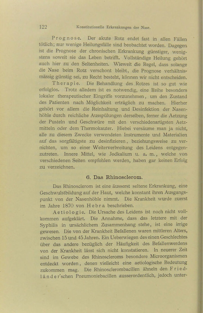 Prognose. Der akute Rotz endet fast in allen Fällen tötlich; nur wenige Heilungsfälle sind beobachtet worden. Dagegen ist die Prognose der chronischen Erkrankung günstiger, wenig- stens soweit sie das Leben betrifft. Vollständige Heilung gehört auch hier zu den Seltenheiten. Wieweit die Regel, dass solange die Nase beim Rotz verschont bleibt, die Prognose verhältnis- mässig günstig sei, zu Recht besteht, können wir nicht entscheiden. Therapie. Die Behandlung des Rotzes ist so gut wie erfolglos. Trotz alledem ist es notwendig, eine Reihe besonders lokaler therapeutischer Eingriffe vorzunehmen, um den Zustand des Patienten nach Möglichkeit erträglich zu machen. Hierher gehört vor allem die Reinhaltung und Desinfektion der Nasen- höhle durch reichliche Ausspülungen derselben, ferner die Aetzung der Pusteln und Geschwüre mit den verschiedenartigsten Aetz- mitteln oder dem Thermokauter. Hiebei versäume man ja nicht, alle zu diesem Zwecke verwendeten Instrumente und Materialien auf das sorgfältigste zu desinfizieren, beziehungsweise zu ver- nichten, um so einer Weiterverbreitung des Leidens entgegen- zutreten. Innere Mittel, wie Jodkalium u. a. m., welche von verschiedenen Seiten empfohlen werden, haben gar keinen Erfolg zu verzeichnen. 6. Das Rhinosclerom. Das Rhinosclerom ist eine äusserst seltene Erkrankung, eine Geschwulstbildung auf der Haut, welche konstant ihren Ausgangs- punkt von der Nasenhöhle nimmt. Die Krankheit wurde zuerst im Jahre 1870 von Hebra beschrieben. Aetiologie. Die Ursache des Leidens ist noch nicht voll- kommen aufgeklärt. Die Annahme, dass das letztere mit der Syphilis in ursächlichem Zusammenhang stehe, ist eine irrige gewesen. Die von der Krankheit Befallenen waren mittleren Alters, zwischen 15 und 45 Jahren. Ein Ueberwiegen des einen Geschlechtes über das andere bezüglich der Häufigkeit des Befallenwerdens von der Krankheit lässt sich nicht konstatieren. In neuerer Zeit sind im Gewebe des Rhinoscleroms besondere Microorganismen entdeckt worden, denen vielleicht eine aetiologische Bedeutung zukommen mag. Die Rhinosclerombacillen ähneln den Fried- lände r’schen Pneumoniebacillen ausserordentlich, jedoch unter-