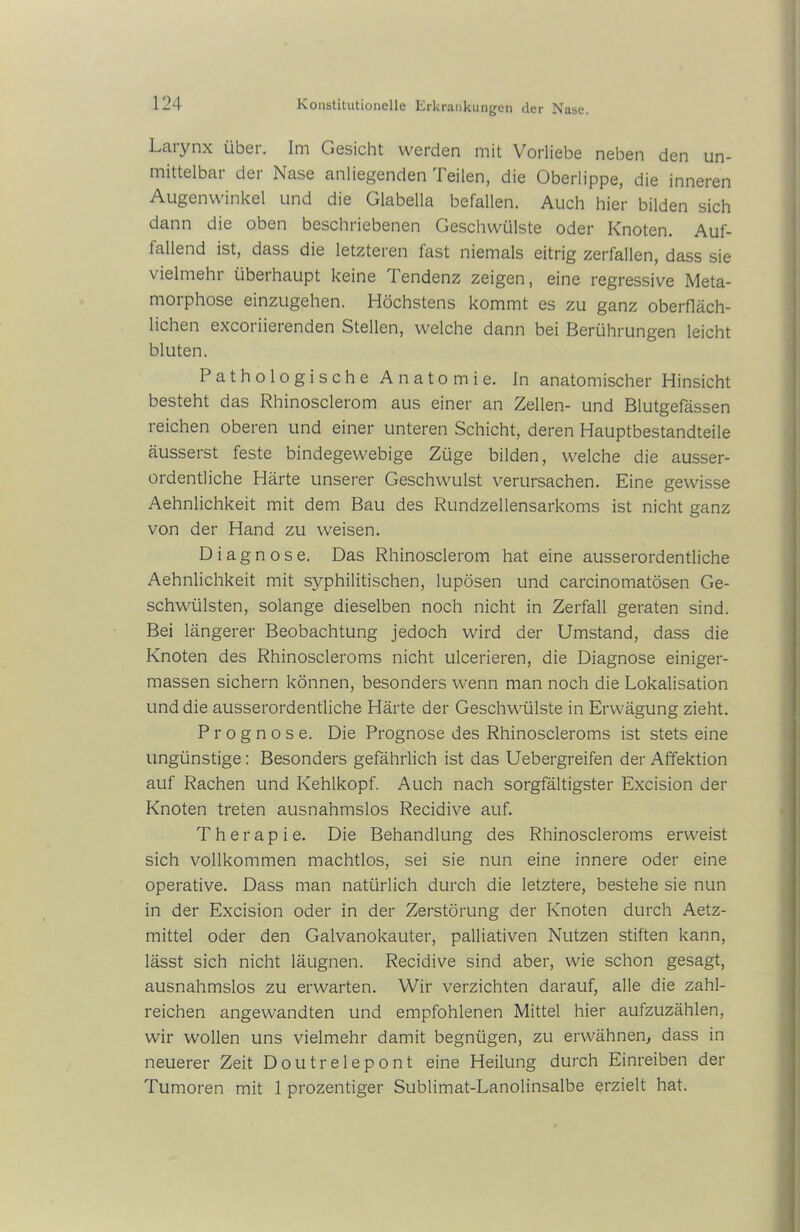 Laiynx über. Im Gesicht werden mit Vorliebe neben den un- mittelbar der Nase anliegenden Teilen, die Oberlippe, die inneren Augenwinkel und die Glabella befallen. Auch hier bilden sich dann die oben beschriebenen Geschwülste oder Knoten. Auf- fallend ist, dass die letzteren last niemals eitrig zerfallen, dass sie vielmehr überhaupt keine 1 endenz zeigen, eine regressive Meta- morphose einzugehen. Höchstens kommt es zu ganz oberfläch- lichen excoriierenden Stellen, welche dann bei Berührungen leicht bluten. Pathologische Anatomie. In anatomischer Hinsicht besteht das Rhinosclerom aus einer an Zellen- und Blutgefässen reichen oberen und einer unteren Schicht, deren Hauptbestandteile äusserst feste bindegewebige Züge bilden, welche die ausser- ordentliche Härte unserer Geschwulst verursachen. Eine gewisse Aehnlichkeit mit dem Bau des Rundzellensarkoms ist nicht ganz von der Hand zu weisen. Diagnose. Das Rhinosclerom hat eine ausserordentliche Aehnlichkeit mit syphilitischen, lupösen und carcinomatösen Ge- schwülsten, solange dieselben noch nicht in Zerfall geraten sind. Bei längerer Beobachtung jedoch wird der Umstand, dass die Knoten des Rhinoscleroms nicht ulcerieren, die Diagnose einiger- massen sichern können, besonders wenn man noch die Lokalisation und die ausserordentliche Härte der Geschwülste in Erwägung zieht. Prognose. Die Prognose des Rhinoscleroms ist stets eine ungünstige: Besonders gefährlich ist das Uebergreifen der Affektion auf Rachen und Kehlkopf. Auch nach sorgfältigster Excision der Knoten treten ausnahmslos Recidive auf. Therapie. Die Behandlung des Rhinoscleroms erweist sich vollkommen machtlos, sei sie nun eine innere oder eine operative. Dass man natürlich durch die letztere, bestehe sie nun in der Excision oder in der Zerstörung der Knoten durch Aetz- mittel oder den Galvanokauter, palliativen Nutzen stiften kann, lässt sich nicht läugnen. Recidive sind aber, wie schon gesagt, ausnahmslos zu erwarten. Wir verzichten darauf, alle die zahl- reichen angewandten und empfohlenen Mittel hier aufzuzählen, wir wollen uns vielmehr damit begnügen, zu erwähnen, dass in neuerer Zeit Doutrelepont eine Heilung durch Einreiben der Tumoren mit 1 prozentiger Sublimat-Lanolinsalbe erzielt hat.