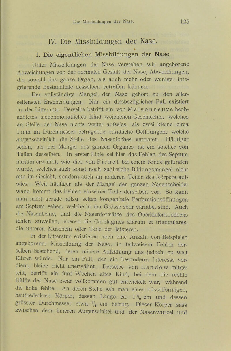 IV. Die Missbildungen der Nase. % 1. Die eigentlichen Missbildungen der Nase. Unter Missbildungen der Nase verstehen wir angeborene Abweichungen von der normalen Gestalt der Nase, Abweichungen, die sowohl das ganze Organ, als auch mehr oder weniger inte- grierende Bestandteile desselben betreffen können. Der vollständige Mangel der Nase gehört zu den aller- seltensten Erscheinungen. Nur ein diesbezüglicher Fall existiert in der Litteratur. Derselbe betrifft ein von Maisonneuve beob- achtetes siebenmonatliches Kind weiblichen Geschlechts, welches an Stelle der Nase nichts weiter aufwies, als zwei kleine circa 1 mm im Durchmesser betragende rundliche Oeffnungen, welche augenscheinlich die Stelle des Nasenloches vertraten. Häufiger schon, als der Mangel des ganzen Organes ist ein solcher von Teilen desselben. In erster Linie sei hier das Fehlen des Septum narium erwähnt, wie dies von Fi me t bei einem Kinde gefunden wurde, welches auch sonst noch zahlreiche Bildungsmängel nicht nur im Gesicht, sondern auch an anderen Teilen des Körpers auf- wies. Weit häufiger als der Mangel der ganzen Nasenscheide- wand kommt das Fehlen einzelner Teile derselben vor. So kann man nicht gerade allzu selten kongenitale Perforationsöffnungen am Septum sehen, welche in der Grösse sehr variabel sind. Auch die Nasenbeine, und die Nasenfortsätze des Oberkieferknochens fehlen zuweilen, ebenso die Cartilagines alarum et trianguläres, die unteren Muscheln oder Teile der letzteren. In der Litteratur existieren noch eine Anzahl von Beispielen angeborener Missbildung der Nase, in teilweisem Fehlen der- selben bestehend, deren nähere Aufzählung uns jedoch zu weit lühren würde. Nur ein Fall, der ein besonderes Interesse ver- dient, bleibe nicht unerwähnt Derselbe von Landow mitge- teilt, betrifft ein fünf Wochen altes Kind, bei dem die rechte Hälfte der Nase zwar vollkommen gut entwickelt war, während die linke fehlte. An deren Stelle sah man einen rüsselförmigen, hautbedeckten Körper, dessen Länge ca. 1 '/2 cm und dessen giösstei Durchmesser etwa 3ji cm betrug. Dieser Körper sass zwischen dem inneren Augenwinkel und der Nasenwurzel und