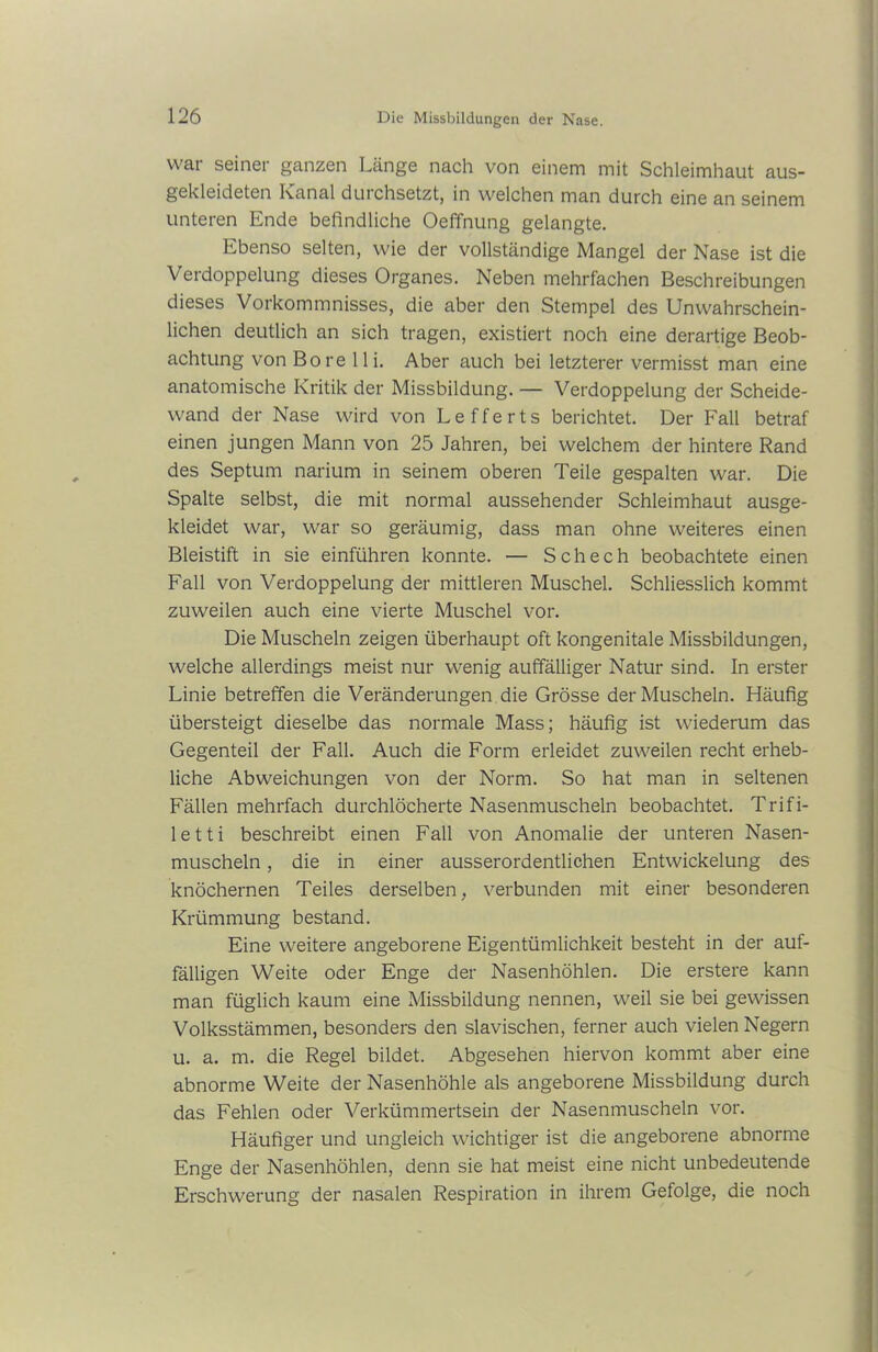 war seiner ganzen Länge nach von einem mit Schleimhaut aus- gekleideten Kanal durchsetzt, in welchen man durch eine an seinem unteren Ende befindliche Oeffnung gelangte. Ebenso selten, wie der vollständige Mangel der Nase ist die Verdoppelung dieses Organes. Neben mehrfachen Beschreibungen dieses Vorkommnisses, die aber den Stempel des Unwahrschein- lichen deutlich an sich tragen, existiert noch eine derartige Beob- achtung von Bore 11 i. Aber auch bei letzterer vermisst man eine anatomische Kritik der Missbildung. — Verdoppelung der Scheide- wand der Nase wird von L e f f e r t s berichtet. Der Fall betraf einen jungen Mann von 25 Jahren, bei welchem der hintere Rand des Septum narium in seinem oberen Teile gespalten war. Die Spalte selbst, die mit normal aussehender Schleimhaut ausge- kleidet war, war so geräumig, dass man ohne weiteres einen Bleistift in sie einführen konnte. — Schech beobachtete einen Fall von Verdoppelung der mittleren Muschel. Schliesslich kommt zuweilen auch eine vierte Muschel vor. Die Muscheln zeigen überhaupt oft kongenitale Missbildungen, welche allerdings meist nur wenig auffälliger Natur sind. In erster Linie betreffen die Veränderungen die Grösse der Muscheln. Häufig übersteigt dieselbe das normale Mass; häufig ist wiederum das Gegenteil der Fall. Auch die Form erleidet zuweilen recht erheb- liche Abweichungen von der Norm. So hat man in seltenen Fällen mehrfach durchlöcherte Nasenmuscheln beobachtet. Trifi- letti beschreibt einen Fall von Anomalie der unteren Nasen- muscheln , die in einer ausserordentlichen Entwickelung des knöchernen Teiles derselben, verbunden mit einer besonderen Krümmung bestand. Eine weitere angeborene Eigentümlichkeit besteht in der auf- fälligen Weite oder Enge der Nasenhöhlen. Die erstere kann man füglich kaum eine Missbildung nennen, weil sie bei gewissen Volksstämmen, besonders den slavischen, ferner auch vielen Negern u. a. m. die Regel bildet. Abgesehen hiervon kommt aber eine abnorme Weite der Nasenhöhle als angeborene Missbildung durch das Fehlen oder Verkümmertsein der Nasenmuscheln vor. Häufiger und ungleich wichtiger ist die angeborene abnorme Enge der Nasenhöhlen, denn sie hat meist eine nicht unbedeutende Erschwerung der nasalen Respiration in ihrem Gefolge, die noch