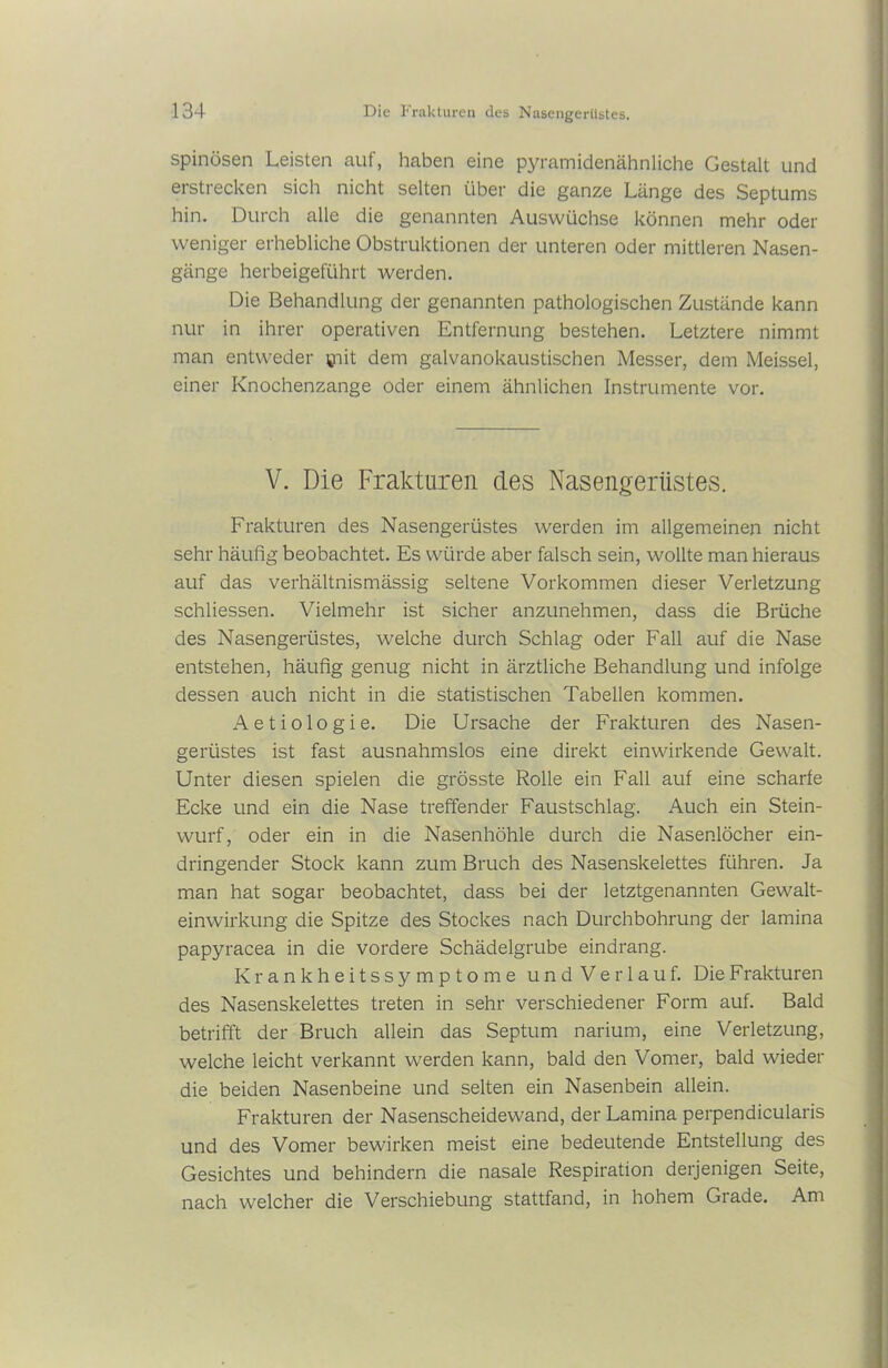spinösen Leisten auf, haben eine pyramidenähnliche Gestalt und erstrecken sich nicht selten über die ganze Länge des Septums hin. Durch alle die genannten Auswüchse können mehr oder weniger erhebliche Obstruktionen der unteren oder mittleren Nasen- gänge herbeigeführt werden. Die Behandlung der genannten pathologischen Zustände kann nur in ihrer operativen Entfernung bestehen. Letztere nimmt man entweder ciit dem galvanokaustischen Messer, dem Meissei, einer Knochenzange oder einem ähnlichen Instrumente vor. V. Die Frakturen des Nasengerüstes. Frakturen des Nasengerüstes werden im allgemeinen nicht sehr häufig beobachtet. Es würde aber falsch sein, wollte man hieraus auf das verhältnismässig seltene Vorkommen dieser Verletzung schliessen. Vielmehr ist sicher anzunehmen, dass die Brüche des Nasengerüstes, welche durch Schlag oder Fall auf die Nase entstehen, häufig genug nicht in ärztliche Behandlung und infolge dessen auch nicht in die statistischen Tabellen kommen. A e t i o 1 o g i e. Die Ursache der Frakturen des Nasen- gerüstes ist fast ausnahmslos eine direkt einwirkende Gewalt. Unter diesen spielen die grösste Rolle ein Fall auf eine scharfe Ecke und ein die Nase treffender Faustschlag. Auch ein Stein- wurf, oder ein in die Nasenhöhle durch die Nasenlöcher ein- dringender Stock kann zum Bruch des Nasenskelettes führen. Ja man hat sogar beobachtet, dass bei der letztgenannten Gewalt- einwirkung die Spitze des Stockes nach Durchbohrung der lamina papyracea in die vordere Schädelgrube eindrang. Krankheitssymptome und Verlauf. Die Frakturen des Nasenskelettes treten in sehr verschiedener Form auf. Bald betrifft der Bruch allein das Septum narium, eine Verletzung, welche leicht verkannt werden kann, bald den Vomer, bald wieder die beiden Nasenbeine und selten ein Nasenbein allein. Frakturen der Nasenscheidewand, der Lamina perpendicularis und des Vomer bewirken meist eine bedeutende Entstellung des Gesichtes und behindern die nasale Respiration derjenigen Seite, nach welcher die Verschiebung stattfand, in hohem Grade. Am