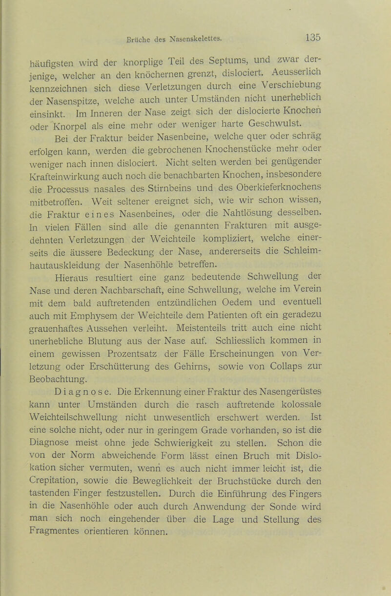 häufigsten wird der knorplige Teil des Septums, und zwar der- jenige, welcher an den knöchernen grenzt, dislociei t. Aeusseilich kennzeichnen sich diese Verletzungen durch eine Veischiebung der Nasenspitze, welche auch unter Umständen nicht unerheblich einsinkt. Im Inneren der Nase zeigt sich der dislocierte Knochen oder Knorpel als eine mehr oder weniger harte Geschwulst. Bei der Fraktur beider Nasenbeine, welche quer oder schräg erfolgen kann, werden die gebrochenen Knochenstücke meht odei weniger nach innen dislociert. Nicht selten werden bei genügender Krafteinwirkung auch noch die benachbarten Knochen, insbesondere die Processus nasales des Stirnbeins und des Oberkieferknochens mitbetroffen. Weit seltener ereignet sich, wie wir schon wissen, die Fraktur eines Nasenbeines, oder die Nahtlösung desselben. In vielen Fällen sind alle die genannten Frakturen mit ausge- dehnten Verletzungen der Weichteile kompliziert, welche einer- seits die äussere Bedeckung der Nase, andererseits die Schleim- hautauskleidung der Nasenhöhle betreffen. Hieraus resultiert eine ganz bedeutende Schwellung der Nase und deren Nachbarschaft, eine Schwellung, welche im Verein mit dem bald auftretenden entzündlichen Oedem und eventuell auch mit Emphysem der Weichteile dem Patienten oft ein geradezu grauenhaftes Aussehen verleiht. Meistenteils tritt auch eine nicht unerhebliche Blutung aus der Nase auf. Schliesslich kommen in einem gewissen Prozentsatz der Fälle Erscheinungen von Ver- letzung oder Erschütterung des Gehirns, sowie von Collaps zur Beobachtung. Diagnose. Die Erkennung einer Fraktur des Nasengerüstes kann unter Umständen durch die rasch auftretende kolossale Weichteilschwellung nicht unwesentlich erschwert werden. Ist eine solche nicht, oder nur in geringem Grade vorhanden, so ist die Diagnose meist ohne jede Schwierigkeit zu stellen. Schon die von der Norm abweichende Form lässt einen Bruch mit Dislo- kation sicher vermuten, wenn es auch nicht immer leicht ist, die Crepitation, sowie die Beweglichkeit der Bruchstücke durch den tastenden Finger festzustellen. Durch die Einführung des Fingers in die Nasenhöhle oder auch durch Anwendung der Sonde wird man sich noch eingehender über die Lage und Stellung des Fragmentes orientieren können.