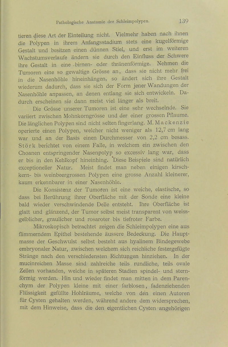 Pathologische Anatomie der Schleimpolypen. tieren diese Art der Einteilung nicht. Vielmehr haben nach ihnen die Polypen in ihrem Anfangsstadium stets eine kugelförmige Gestalt und besitzen einen dünnen Stiel, und erst im weitet en Wachstums verlaufe ändern sie durch den Einfluss det Schwere ihre Gestalt in eine .birnen- oder thränenförmige. Nehmen die Tumoren eine so gewaltige Grösse an, dass sie nicht mehr frei in die Nasenhöhle hineinhängen, so ändert sich ihre Gestalt wiederum dadurch, dass sie sich der Form jener Wandungen der Nasenhöhle anpassen, an denen entlang sie sich entwickeln. Da- durch erscheinen sie dann meist viel länger als breit. Die Grösse unserer Tumoren ist eine sehr wechselnde. Sie variiert zwischen Mohnkorngrösse und der einer grossen Pflaume. Die länglichen Polypen sind nicht selten fingerlang. M. M a c k en z i e operierte einen Polypen, welcher nicht weniger als 12,7 cm lang war und an der Basis einen Durchmesser von 2,2 cm besass. Störk berichtet von einem Falle, in welchem ein zwischen den Choanen entspringender Nasenpolyp so excessiv lang war, dass er bis in den Kehlkopf hineinhing. Diese Beispiele sind natürlich exceptioneller Natur. Meist findet man neben einigen kirsch- kern- bis weinbeergrossen Pofypen eine grosse Anzahl kleinerer, kaum erkennbarer in einer Nasenhöhle. Die Konsistenz der Tumoren ist eine weiche, elastische, so dass bei Berührung ihrer Oberfläche mit der Sonde eine kleine bald wieder verschwindende Delle entsteht. Ihre Oberfläche ist glatt und glänzend, der Tumor selbst meist transparent von weiss- gelblicher, graulicher und rosaroter bis tiefroter Farbe. Mikroskopisch betrachtet zeigen die Schleimpolypen eine aus flimmerndem Epithel bestehende äussere Bedeckung. Die Haupt- masse der Geschwulst selbst besteht aus hyalinem Bindegewebe embryonaler Natur, zwischen welchem sich reichliche festergefügte Stränge nach den verschiedensten Richtungen hinziehen. In der mucinreichen Masse sind zahlreiche teils rundliche, teils ovale Zellen vorhanden, welche in späteren Stadien spindel- und stern- förmig werden. Hin und wieder findet man mitten in dem Paren- chym der Polypen kleine mit einer farblosen, fadenziehenden Flüssigkeit gefüllte Hohlräume, welche von den einen Autoren für Cysten gehalten werden, während andere dem widersprechen, mit dem Hinweise, dass die den eigentlichen Cysten angehörigen