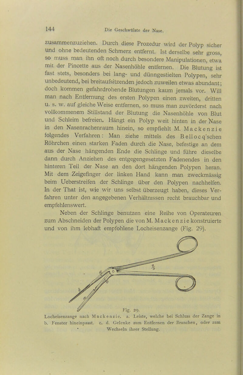zusammenzuziehen. Durch diese Prozedur wird der Polyp sicher und ohne bedeutenden Schmerz entfernt. Ist derselbe sehr gross, so muss man ihn oft noch durch besondere Manipulationen, etwa mit der Pincette aus der Nasenhöhle entfernen. Die Blutung ist fast stets, besonders bei lang- und dünngestielten Polypen, sehr unbedeutend, bei breitaufsitzenden jedoch zuweilen etwas abundant; doch kommen gefahrdrohende Blutungen kaum jemals vor. Will man nach Entfernung des ersten Polypen einen zweiten, dritten u. s. w. auf gleiche Weise entfernen, so muss man zuvörderst nach vollkommenem Stillstand der Blutung die Nasenhöhle von Blut und Schleim befreien. Hängt ein Polyp weit hinten in der Nase in den Nasenrachenraum hinein, so empfiehlt M. Mackenzie folgendes Verfahren: Man ziehe mittels des Beilocq’schen Röhrchen einen starken Faden durch die Nase, befestige an dem aus der Nase hängenden Ende die Schlinge und führe dieselbe dann durch Anziehen des entgegengesetzten Fadenendes in den hinteren Teil der Nase an den dort hängenden Polypen heran. Mit dem Zeigefinger der linken Hand kann man zweckmässig beim Ueberstreifen der Schlinge über den Polypen nachhelfen. In der That ist, wie wir uns selbst überzeugt haben, dieses Ver- fahren unter den angegebenen Verhältnissen recht brauchbar und empfehlenswert. Neben der Schlinge benutzen eine Reihe von Operateuren zum Abschneiden der Polypen die von M. Mackenzie konstruierte und von ihm lebhaft empfohlene Locheisenzange (Fig. 29). Locheisenzange nach Mackenzie, a. Leiste, welche bei Schluss der Zange in b. Fenster hineinpasst, c. d. Gelenke zum Entfernen der Branchen, oder zum * Wechseln ihrer Stellung.