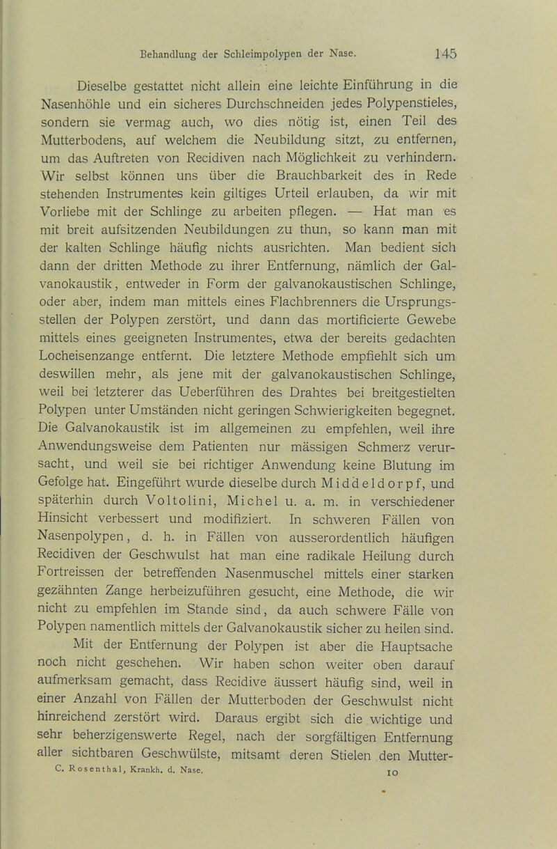 Dieselbe gestattet nicht allein eine leichte Einführung in die Nasenhöhle und ein sicheres Durchschneiden jedes Polypenstieles, sondern sie vermag auch, wo dies nötig ist, einen Teil des Mutterbodens, auf welchem die Neubildung sitzt, zu entfernen, um das Auftreten von Recidiven nach Möglichkeit zu verhindern. Wir selbst können uns über die Brauchbarkeit des in Rede stehenden Instrumentes kein gütiges Urteil erlauben, da wir mit Vorliebe mit der Schlinge zu arbeiten pflegen. — Hat man es mit breit aufsitzenden Neubildungen zu thun, so kann man mit der kalten Schlinge häufig nichts ausrichten. Man bedient sich dann der dritten Methode zu ihrer Entfernung, nämlich der Gal- vanokaustik, entweder in Form der galvanokaustischen Schlinge, oder aber, indem man mittels eines Flachbrenners die Ursprungs- stellen der Polypen zerstört, und dann das mortificierte Gewebe mittels eines geeigneten Instrumentes, etwa der bereits gedachten Locheisenzange entfernt. Die letztere Methode empfiehlt sich um deswillen mehr, als jene mit der galvanokaustischen Schlinge, weil bei letzterer das Ueberführen des Drahtes bei breitgestielten Polypen unter Umständen nicht geringen Schwierigkeiten begegnet. Die Galvanokaustik ist im allgemeinen zu empfehlen, weil ihre Anwendungsweise dem Patienten nur mässigen Schmerz verur- sacht, und weil sie bei richtiger Anwendung keine Blutung im Gefolge hat. Eingeführt wurde dieselbe durch Middeldorpf, und späterhin durch Voltolini, Michel u. a. m. in verschiedener Hinsicht verbessert und modifiziert. In schweren Fällen von Nasenpolypen, d. h. in Fällen von ausserordentlich häufigen Recidiven der Geschwulst hat man eine radikale Heilung durch Fortreissen der betreffenden Nasenmuschel mittels einer starken gezähnten Zange herbeizuführen gesucht, eine Methode, die wir nicht zu empfehlen im Stande sind, da auch schwere Fälle von Polypen namentlich mittels der Galvanokaustik sicher zu heilen sind. Mit der Entfernung der Polypen ist aber die Hauptsache noch nicht geschehen. Wir haben schon weiter oben darauf aufmerksam gemacht, dass Recidive äussert häufig sind, weil in einer Anzahl von Fällen der Mutterboden der Geschwulst nicht hinreichend zerstört wird. Daraus ergibt sich die wichtige und sehr beherzigenswerte Regel, nach der sorgfältigen Entfernung aller sichtbaren Geschwülste, mitsamt deren Stielen den Mutter- C. Rosenthal, Krankh. d. Nase. IO