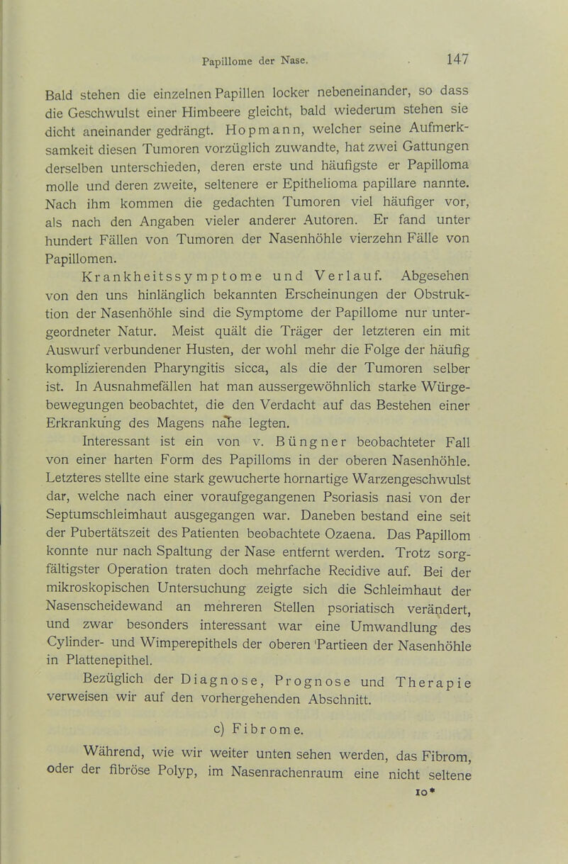Papillome der Nase. Bald stehen die einzelnen Papillen locker nebeneinander, so dass die Geschwulst einer Himbeere gleicht, bald wiederum stehen sie dicht aneinander gedrängt. Hop mann, welcher seine Aufmerk- samkeit diesen Tumoren vorzüglich zuwandte, hat zwei Gattungen derselben unterschieden, deren erste und häufigste er Papilloma molle und deren zweite, seltenere er Epithelioma papillare nannte. Nach ihm kommen die gedachten Tumoren viel häufiger vor, als nach den Angaben vieler anderer Autoren. Er fand unter hundert Fällen von Tumoren der Nasenhöhle vierzehn Fälle von Papillomen. Krankheitssymptome und Verlauf. Abgesehen von den uns hinlänglich bekannten Erscheinungen der Obstruk- tion der Nasenhöhle sind die Symptome der Papillome nur unter- geordneter Natur. Meist quält die Träger der letzteren ein mit Auswurf verbundener Husten, der wohl mehr die Folge der häufig komplizierenden Pharyngitis sicca, als die der Tumoren selber ist. In Ausnahmefällen hat man aussergewöhnlich starke Würge- bewegungen beobachtet, die den Verdacht auf das Bestehen einer Erkrankung des Magens naEe legten. Interessant ist ein von v. Büngner beobachteter Fall von einer harten Form des Papilloms in der oberen Nasenhöhle. Letzteres stellte eine stark gewucherte hornartige Warzengeschwulst dar, welche nach einer voraufgegangenen Psoriasis nasi von der Septumschleimhaut ausgegangen war. Daneben bestand eine seit der Pubertätszeit des Patienten beobachtete Ozaena. Das Papillom konnte nur nach Spaltung der Nase entfernt werden. Trotz sorg- fältigster Operation traten doch mehrfache Recidive auf. Bei der mikroskopischen Untersuchung zeigte sich die Schleimhaut der Nasenscheidewand an mehreren Stellen psoriatisch verändert, und zwar besonders interessant war eine Umwandlung des Cylinder- und Wimperepithels der oberen 'Partieen der Nasenhöhle in Plattenepithel. Bezüglich der Diagnose, Prognose und Therapie verweisen wir auf den vorhergehenden Abschnitt. c) Fibrome. Während, wie wir weiter unten sehen werden, das Fibrom, oder der fibröse Polyp, im Nasenrachenraum eine nicht seltene io*