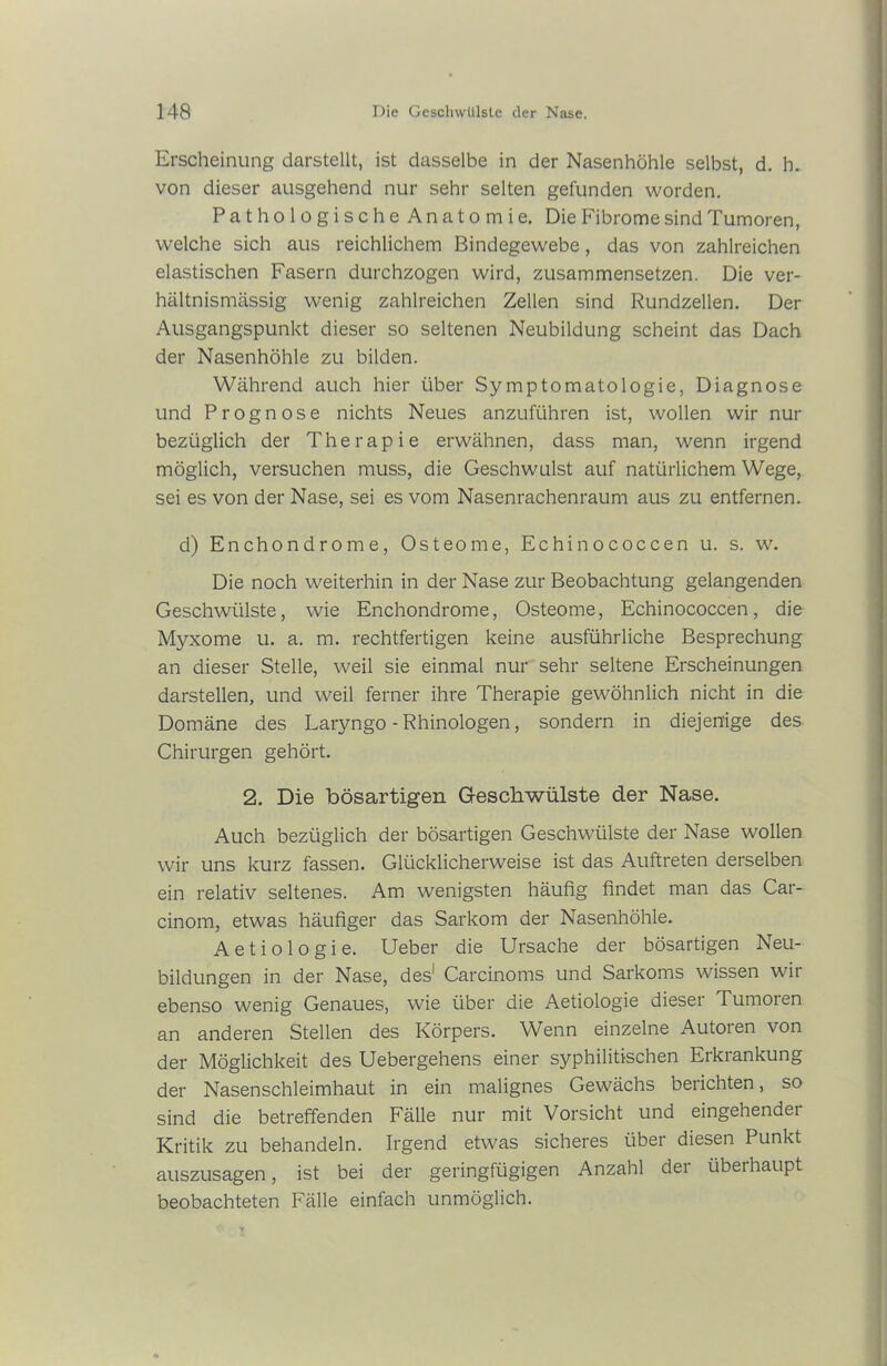 Erscheinung darstellt, ist dasselbe in der Nasenhöhle selbst, d. h. von dieser ausgehend nur sehr selten gefunden worden. PathologischeAnatomie. Die Fibrome sind Tumoren, welche sich aus reichlichem Bindegewebe, das von zahlreichen elastischen Fasern durchzogen wird, zusammensetzen. Die ver- hältnismässig wenig zahlreichen Zellen sind Rundzellen. Der Ausgangspunkt dieser so seltenen Neubildung scheint das Dach der Nasenhöhle zu bilden. Während auch hier über Symptomatologie, Diagnose und Prognose nichts Neues anzuführen ist, wollen wir nur bezüglich der Therapie erwähnen, dass man, wenn irgend möglich, versuchen muss, die Geschwulst auf natürlichem Wege, sei es von der Nase, sei es vom Nasenrachenraum aus zu entfernen. d) Enchondrome, Osteome, Echinococcen u. s. w. Die noch weiterhin in der Nase zur Beobachtung gelangenden Geschwülste, wie Enchondrome, Osteome, Echinococcen, die Myxome u. a. m. rechtfertigen keine ausführliche Besprechung an dieser Stelle, weil sie einmal nur sehr seltene Erscheinungen darstellen, und weil ferner ihre Therapie gewöhnlich nicht in die Domäne des Laryngo - Rhinologen, sondern in diejenige des Chirurgen gehört. 2. Die bösartigen Geschwülste der Nase. Auch bezüglich der bösartigen Geschwülste der Nase wollen wir uns kurz fassen. Glücklicherweise ist das Auftreten derselben ein relativ seltenes. Am wenigsten häufig findet man das Car- cinom, etwas häufiger das Sarkom der Nasenhöhle. Aetiologie. Ueber die Ursache der bösartigen Neu- bildungen in der Nase, des1 Carcinoms und Sarkoms wissen wir ebenso wenig Genaues, wie über die Aetiologie dieser Tumoren an anderen Stellen des Körpers. Wenn einzelne Autoren von der Möglichkeit des Uebergehens einer syphilitischen Erkrankung der Nasenschleimhaut in ein malignes Gewächs berichten, so sind die betreffenden Fälle nur mit Vorsicht und eingehendei Kritik zu behandeln. Irgend etwas sicheres über diesen Punkt auszusagen, ist bei der geringfügigen Anzahl der überhaupt beobachteten Fälle einfach unmöglich.