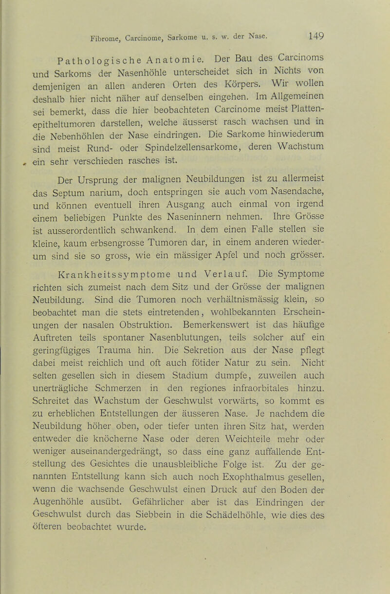 Pathologische Anatomie. Der Bau des Carcinoms und Sarkoms der Nasenhöhle unterscheidet sich in Nichts von demjenigen an allen anderen Orten des Körpers. Wii wollen deshalb hier nicht näher auf denselben eingehen. Im Allgemeinen sei bemerkt, dass die hier beobachteten Carcinome meist Platten- epitheltumoren darstellen, welche äusserst rasch wachsen und in die Nebenhöhlen der Nase eindringen. Die Sarkome hinwiederum sind meist Rund- oder Spindelzellensarkome, deren Wachstum , ein sehr verschieden rasches ist. Der Ursprung der malignen Neubildungen ist zu allermeist das Septum narium, doch entspringen sie auch vom Nasendache, und können eventuell ihren Ausgang auch einmal von irgend einem beliebigen Punkte des Naseninnern nehmen. Ihre Grösse ist ausserordentlich schwankend. In dem einen Falle stellen sie kleine, kaum erbsengrosse Tumoren dar, in einem anderen wieder- um sind sie so gross, wie ein mässiger Apfel und noch grösser. Krankheitssymptome und Verlauf. Die Symptome richten sich zumeist nach dem Sitz und der Grösse der malignen Neubildung. Sind die Tumoren noch verhältnismässig klein, so beobachtet man die stets eintretenden, wohlbekannten Erschein- ungen der nasalen Obstruktion. Bemerkenswert ist das häufige Auftreten teils spontaner Nasenblutungen, teils solcher auf ein geringfügiges Trauma hin. Die Sekretion aus der Nase pflegt dabei meist reichlich und oft auch fötider Natur zu sein. Nicht selten gesellen sich in diesem Stadium dumpfe, zuweilen auch unerträgliche Schmerzen in den regiones infraorbitales hinzu. Schreitet das Wachstum der Geschwulst vorwärts, so kommt es zu erheblichen Entstellungen der äusseren Nase. Je nachdem die Neubildung höher oben, oder tiefer unten ihren Sitz hat, werden entweder die knöcherne Nase oder deren Weichteile mehr oder weniger auseinandergedrängt, so dass eine ganz auffallende Ent- stellung des Gesichtes die unausbleibliche Folge ist. Zu der ge- nannten Entstellung kann sich auch noch Exophthalmus gesellen, wenn die wachsende Geschwulst einen Druck auf den Boden der Augenhöhle ausübt. Gefährlicher aber ist das Eindringen der Geschwulst durch das Siebbein in die Schädelhöhle, wie dies des öfteren beobachtet wurde.