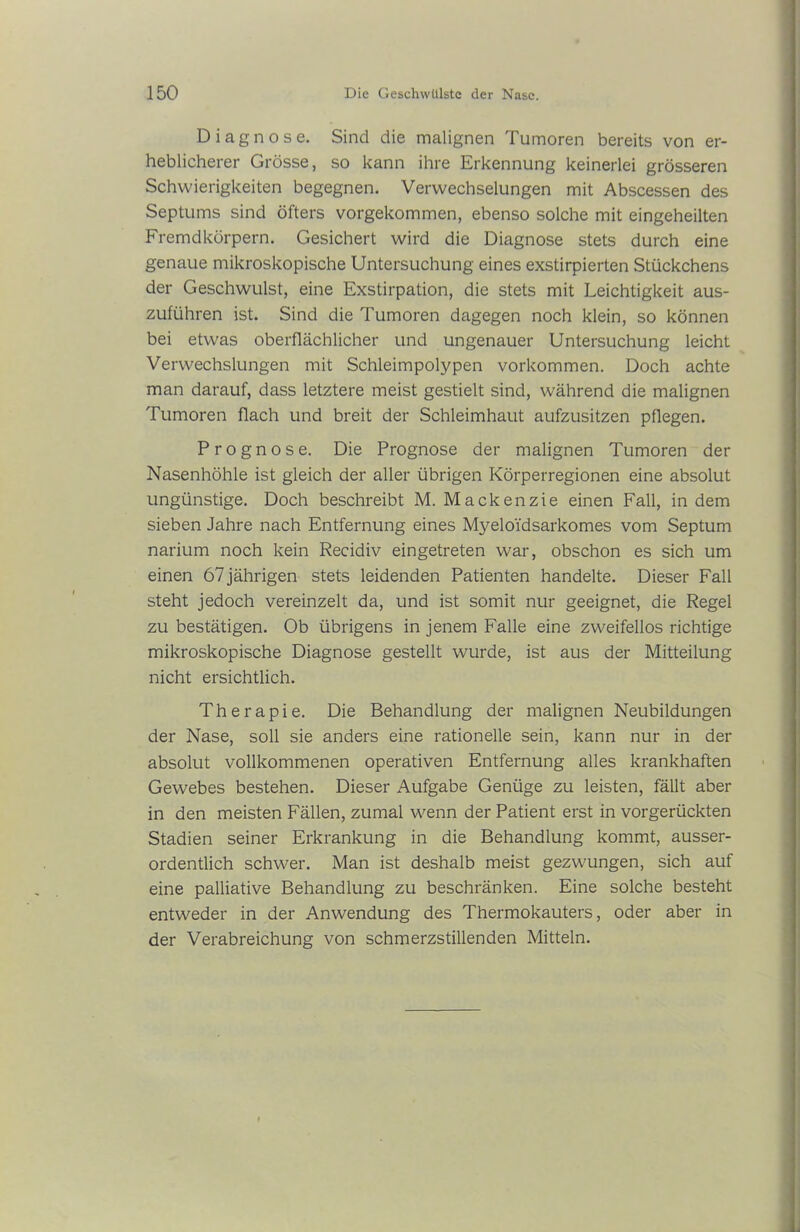 Diagnose. Sind die malignen Tumoren bereits von er- heblicherer Grösse, so kann ihre Erkennung keinerlei grösseren Schwierigkeiten begegnen. Verwechselungen mit Abscessen des Septums sind öfters vorgekommen, ebenso solche mit eingeheilten Fremdkörpern. Gesichert wird die Diagnose stets durch eine genaue mikroskopische Untersuchung eines exstirpierten Stückchens der Geschwulst, eine Exstirpation, die stets mit Leichtigkeit aus- zuführen ist. Sind die Tumoren dagegen noch klein, so können bei etwas oberflächlicher und ungenauer Untersuchung leicht Verwechslungen mit Schleimpolypen Vorkommen. Doch achte man darauf, dass letztere meist gestielt sind, während die malignen Tumoren flach und breit der Schleimhaut aufzusitzen pflegen. Prognose. Die Prognose der malignen Tumoren der Nasenhöhle ist gleich der aller übrigen Körperregionen eine absolut ungünstige. Doch beschreibt M. Mackenzie einen Fall, in dem sieben Jahre nach Entfernung eines Myeloidsarkomes vom Septum narium noch kein Recidiv eingetreten war, obschon es sich um einen 67jährigen stets leidenden Patienten handelte. Dieser Fall steht jedoch vereinzelt da, und ist somit nur geeignet, die Regel zu bestätigen. Ob übrigens in jenem Falle eine zweifellos richtige mikroskopische Diagnose gestellt wurde, ist aus der Mitteilung nicht ersichtlich. Therapie. Die Behandlung der malignen Neubildungen der Nase, soll sie anders eine rationelle sein, kann nur in der absolut vollkommenen operativen Entfernung alles krankhaften Gewebes bestehen. Dieser Aufgabe Genüge zu leisten, fällt aber in den meisten Fällen, zumal wenn der Patient erst in vorgerückten Stadien seiner Erkrankung in die Behandlung kommt, ausser- ordentlich schwer. Man ist deshalb meist gezwungen, sich auf eine palliative Behandlung zu beschränken. Eine solche besteht entweder in der Anwendung des Thermokauters, oder aber in der Verabreichung von schmerzstillenden Mitteln.