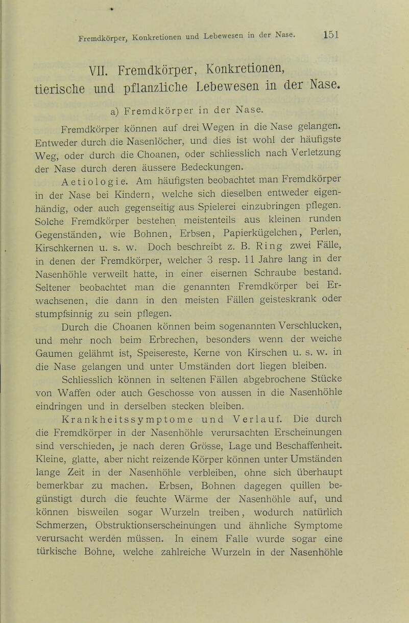 VII. Fremdkörper, Konkretionen, tierische und pflanzliche Lebewesen in der Nase. a) Fremdkörper in der Nase. Fremdkörper können auf drei Wegen in die Nase gelangen. Entweder durch die Nasenlöcher, und dies ist wohl der häufigste Weg, oder durch die Choanen, oder schliesslich nach Verletzung der Nase durch deren äussere Bedeckungen. A e t i o 1 o g i e. Am häufigsten beobachtet man Fremdkörper in der Nase bei Kindern, welche sich dieselben entweder eigen- händig, oder auch gegenseitig aus Spielerei einzubringen pflegen. Solche Fremdkörper bestehen meistenteils aus kleinen lunden Gegenständen, wie Bohnen, Erbsen, Papierkügelchen, Perlen, Kirschkernen u. s. w. Doch beschreibt z. B. Ring zwei Fälle, in denen der Fremdkörper, welcher 3 resp. 11 Jahre lang in der Nasenhöhle verweilt hatte, in einer eisernen Schraube bestand. Seltener beobachtet man die genannten Fremdkörper bei Er- wachsenen, die dann in den meisten Fällen geisteskrank oder stumpfsinnig zu sein pflegen. Durch die Choanen können beim sogenannten Verschlucken, und mehr noch beim Erbrechen, besonders wenn der weiche Gaumen gelähmt ist, Speisereste, Kerne von Kirschen u. s. w. in die Nase gelangen und unter Umständen dort liegen bleiben. Schliesslich können in seltenen Fällen abgebrochene Stücke von Waffen oder auch Geschosse von aussen in die Nasenhöhle eindringen und in derselben stecken bleiben. Krankheitssymptome und Verlauf. Die durch die Fremdkörper in der Nasenhöhle verursachten Erscheinungen sind verschieden, je nach deren Grösse, Lage und Beschaffenheit. Kleine, glatte, aber nicht reizende Körper können unter Umständen lange Zeit in der Nasenhöhle verbleiben, ohne sich überhaupt bemerkbar zu machen. Erbsen, Bohnen dagegen quillen be- günstigt durch die feuchte Wärme der Nasenhöhle auf, und können bisweilen sogar Wurzeln treiben, wodurch natürlich Schmerzen, Obstruktionserscheinungen und ähnliche Symptome verursacht werden müssen. In einem Falle wurde sogar eine türkische Bohne, welche zahlreiche Wurzeln in der Nasenhöhle