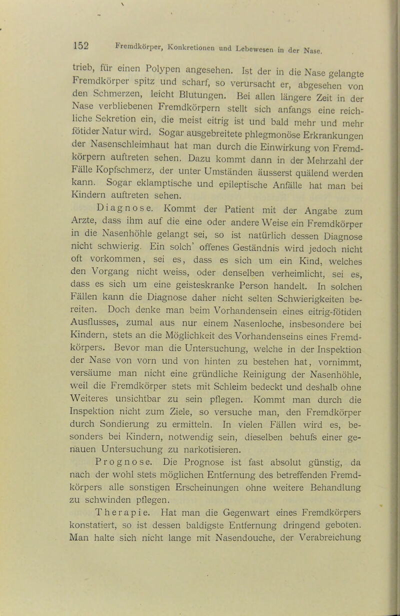 trieb, für einen Polypen angesehen. Ist der in die Nase gelangte Fremdkörper spitz und scharf, so verursacht er, abgesehen von den Schmerzen, leicht Blutungen. Bei allen längere Zeit in der Nase verbliebenen Fremdkörpern stellt sich anfangs eine reich- liche Sekretion ein, die meist eitrig ist und bald mehr und mehr lötidei Natui wird. Sogar ausgebreitete phlegmonöse Erkrankungen dei Nasenschleimhaut hat man durch die Einwirkung von Fremd- körpern aultreten sehen. Dazu kommt dann in der Mehrzahl der Fälle Kopfschmerz, der unter Umständen äusserst quälend werden kann. Sogar eklamptische und epileptische Anfälle hat man bei Kindern auftreten sehen. Diagnose. Kommt der Patient mit der Angabe zum Aizte, dass ihm auf die eine oder andere Weise ein Fremdkörper in die Nasenhöhle gelangt sei, so ist natürlich dessen Diagnose nicht schwierig. Ein solch’ offenes Geständnis wird jedoch nicht oft Vorkommen, sei es, dass es sich um ein Kind, welches den Vorgang nicht weiss, oder denselben verheimlicht, sei es, dass es sich um eine geisteskranke Person handelt. In solchen Fällen kann die Diagnose daher nicht selten Schwierigkeiten be- reiten. Doch denke man beim Vorhandensein eines eitrig-fötiden Ausflusses, zumal aus nur einem Nasenloche, insbesondere bei Kindern, stets an die Möglichkeit des Vorhandenseins eines Fremd- körpers. Bevor man die Untersuchung, welche in der Inspektion der Nase von vorn und von hinten zu bestehen hat, vornimmt, versäume man nicht eine gründliche Reinigung der Nasenhöhle, weil die Fremdkörper stets mit Schleim bedeckt und deshalb ohne Weiteres unsichtbar zu sein pflegen. Kommt man durch die Inspektion nicht zum Ziele, so versuche man, den Fremdkörper durch Sondierung zu ermitteln. In vielen Fällen wird es, be- sonders bei Kindern, notwendig sein, dieselben behufs einer ge- nauen Untersuchung zu narkotisieren. Prognose. Die Prognose ist fast absolut günstig, da nach der wohl stets möglichen Entfernung des betreffenden Fremd- körpers alle sonstigen Erscheinungen ohne weitere Behandlung zu schwinden pflegen. Therapie. Hat man die Gegenwart eines Fremdkörpers konstatiert, so ist dessen baldigste Entfernung dringend geboten. Man halte sich nicht lange mit Nasendouche, der Verabreichung