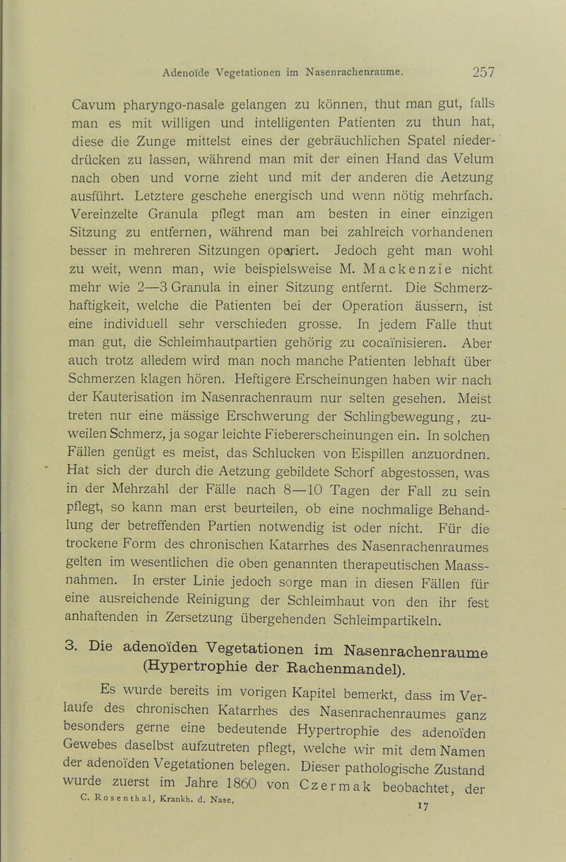 Cavum pharyngo-nasale gelangen zu können, thut man gut, falls man es mit willigen und intelligenten Patienten zu thun hat, diese die Zunge mittelst eines der gebräuchlichen Spatel nieder- drücken zu lassen, während man mit der einen Hand das Velum nach oben und vorne zieht und mit der anderen die Aetzung ausführt. Letztere geschehe energisch und wenn nötig mehrfach. Vereinzelte Granula pflegt man am besten in einer einzigen Sitzung zu entfernen, während man bei zahlreich vorhandenen besser in mehreren Sitzungen operiert. Jedoch geht man wohl zu weit, wenn man, wie beispielsweise M. Mackenzie nicht mehr wie 2—3 Granula in einer Sitzung entfernt. Die Schmerz- haftigkeit, welche die Patienten bei der Operation äussern, ist eine individuell sehr verschieden grosse. In jedem Falle thut man gut, die Schleimhautpartien gehörig zu cocainisieren. Aber auch trotz alledem wird man noch manche Patienten lebhaft über Schmerzen klagen hören. Heftigere Erscheinungen haben wir nach der Kauterisation im Nasenrachenraum nur selten gesehen. Meist treten nur eine mässige Erschwerung der Schlingbewegung, zu- weilen Schmerz, ja sogar leichte Fiebererscheinungen ein. In solchen Fällen genügt es meist, das Schlucken von Eispillen anzuordnen. Hat sich der durch die Aetzung gebildete Schorf abgestossen, was in der Mehrzahl der Fälle nach 8—10 Tagen der Fall zu sein pflegt, so kann man erst beurteilen, ob eine nochmalige Behand- lung der betreffenden Partien notwendig ist oder nicht. Für die trockene Form des chronischen Katarrhes des Nasenrachenraumes gelten im wesentlichen die oben genannten therapeutischen Maass- nahmen. In erster Linie jedoch sorge man in diesen Fällen für eine ausreichende Reinigung der Schleimhaut von den ihr fest anhaftenden in Zersetzung übergehenden Schleimpartikeln. 3. Die adenoiden Vegetationen im Nasenrachenräume (Hypertrophie der Rachenmandel). Es wurde bereits im vorigen Kapitel bemerkt, dass im Ver- laufe des chionischen Katarrhes des Nasenrachenraumes ganz besonders gerne eine bedeutende Hypertrophie des adenoiden Gewebes daselbst aufzutreten pflegt, welche wir mit dem Namen der adenoiden Vegetationen belegen. Dieser pathologische Zustand wuide zuerst im Jahre 1860 von Czermak beobachtet, der C. Rosenthal, Krankh. d. Nase.