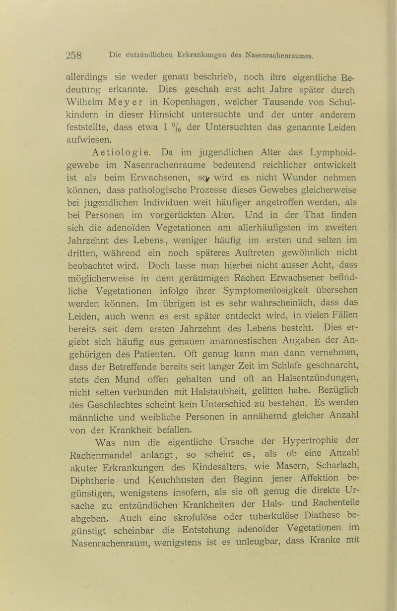 allerdings sie weder genau beschrieb, noch ihre eigentliche Be- deutung erkannte. Dies geschah erst acht Jahre später durch Wilhelm Meyer in Kopenhagen, welcher Tausende von Schul- kindern in dieser Hinsicht untersuchte und der unter anderem feststellte, dass etwa 1 °/0 der Untersuchten das genannte Leiden aufwiesen. Aetiologie. Da im jugendlichen Alter das Lymphoid- gewebe im Nasenrachenraume bedeutend reichlicher entwickelt ist als beim Erwachsenen, scy wird es nicht Wunder nehmen können, dass pathologische Prozesse dieses Gewebes gleicherweise bei jugendlichen Individuen weit häufiger angetroffen werden, als bei Personen im vorgerückten Alter. Und in der That finden sich die adenoiden Vegetationen am allerhäufigsten im zweiten Jahrzehnt des Lebens, weniger häufig im ersten und selten im dritten, während ein noch späteres Auftreten gewöhnlich nicht beobachtet wird. Doch lasse man hierbei nicht ausser Acht, dass möglicherweise in dem geräumigen Rachen Erwachsener befind- liche Vegetationen infolge ihrer Symptomenlosigkeit übersehen werden können. Im übrigen ist es sehr wahrscheinlich, dass das Leiden, auch wenn es erst später entdeckt wird, in vielen Fällen bereits seit dem ersten Jahrzehnt des Lebens besteht. Dies er- giebt sich häufig aus genauen anamnestischen Angaben der An- gehörigen des Patienten. Oft genug kann man dann vernehmen, dass der Betreffende bereits seit langer Zeit im Schlafe geschnarcht, stets den Mund offen gehalten und oft an Halsentzündungen, nicht selten verbunden mit Halstaubheit, gelitten habe. Bezüglich des Geschlechtes scheint kein Unterschied zu bestehen. Es werden männliche und weibliche Personen in annähernd gleicher Anzahl von der Krankheit befallen. Was nun die eigentliche Ursache der Hypertrophie der Rachenmandel anlangt, so scheint es, als ob eine Anzahl akuter Erkrankungen des Kindesalters, wie Masern, Scharlach, Diphtherie und Keuchhusten den Beginn jener Affektion be- günstigen, wenigstens insofern, als sie oft genug die direkte Ui- sache zu entzündlichen Krankheiten der Hals- und Rachenteile abgeben. Auch eine skrofulöse oder tuberkulöse Diathese be- günstigt scheinbar die Entstehung adenoider Vegetationen im Nasenrachenraum, wenigstens ist es unleugbar, dass Kianke mit