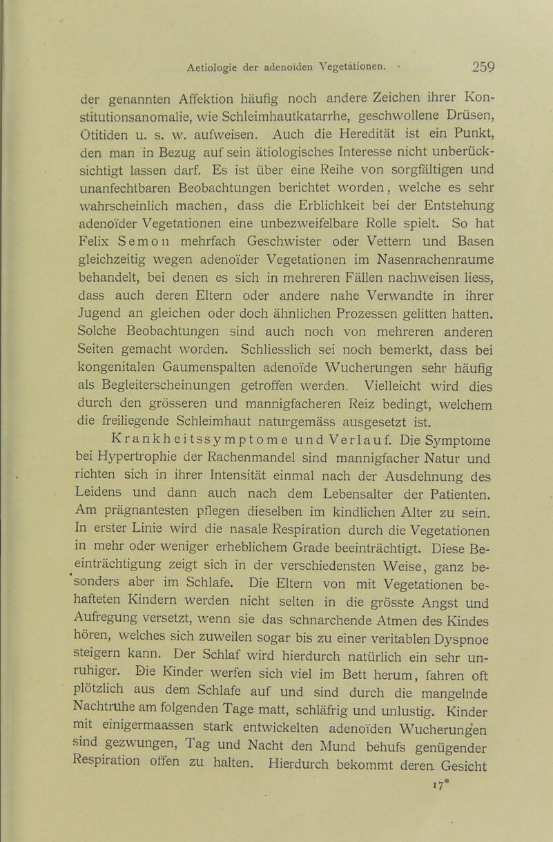 der genannten Affektion häufig noch andere Zeichen ihrer Kon- stitutionsanomalie, wie Schleimhautkatarrhe, geschwollene Drüsen, Otitiden u. s. w. aufweisen. Auch die Heredität ist ein Punkt, den man in Bezug auf sein ätiologisches Interesse nicht unberück- sichtigt lassen darf. Es ist über eine Reihe von sorgfältigen und unanfechtbaren Beobachtungen berichtet worden, welche es sehr wahrscheinlich machen, dass die Erblichkeit bei der Entstehung adenoider Vegetationen eine unbezweifelbare Rolle spielt. So hat Felix Semon mehrfach Geschwister oder Vettern und Basen gleichzeitig wegen adenoider Vegetationen im Nasenrachenraume behandelt, bei denen es sich in mehreren Fällen nachweisen liess, dass auch deren Eltern oder andere nahe Verwandte in ihrer Jugend an gleichen oder doch ähnlichen Prozessen gelitten hatten. Solche Beobachtungen sind auch noch von mehreren anderen Seiten gemacht worden. Schliesslich sei noch bemerkt, dass bei kongenitalen Gaumenspalten adenoide Wucherungen sehr häufig als Begleiterscheinungen getroffen werden. Vielleicht wird dies durch den grösseren und mannigfacheren Reiz bedingt, welchem die freiliegende Schleimhaut naturgemäss ausgesetzt ist. Krankheitssymptome und Verlauf. Die Symptome bei Hjrpertrophie der Rachenmandel sind mannigfacher Natur und richten sich in ihrer Intensität einmal nach der Ausdehnung des Leidens und dann auch nach dem Lebensalter der Patienten. Am prägnantesten pflegen dieselben im kindlichen Alter zu sein. In erster Linie wird die nasale Respiration durch die Vegetationen in mehr oder weniger erheblichem Grade beeinträchtigt. Diese Be- einträchtigung zeigt sich in der verschiedensten Weise, ganz be- sonders aber im Schlafe. Die Eltern von mit Vegetationen be- hafteten Kindern werden nicht selten in die grösste Angst und Aufregung versetzt, wenn sie das schnarchende Atmen des Kindes hören, welches sich zuweilen sogar bis zu einer veritablen Dyspnoe steigern kann. Der Schlaf wird hierdurch natürlich ein sehr un- ruhiger. Die Kinder werfen sich viel im Bett herum, fahren oft plötzlich aus dem Schlafe auf und sind durch die mangelnde Nachtruhe am folgenden Tage matt, schläfrig und unlustig. Kinder mit einigei maassen stark entwickelten adenoiden Wucherungen sind gezwungen, 1 ag und Nacht den Mund behufs genügender Respiiation offen zu halten. Hierdurch bekommt deren Gesicht 17*