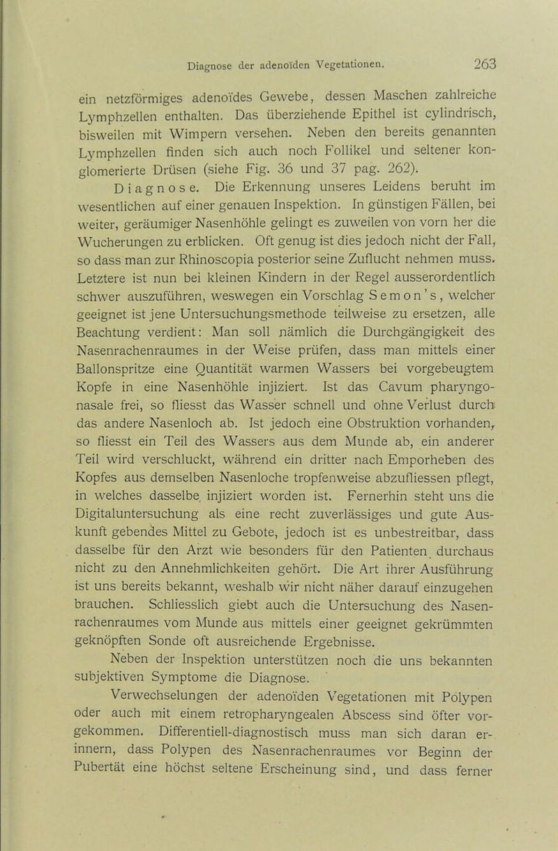 ein netzförmiges adenoides Gewebe, dessen Maschen zahlreiche Lymphzellen enthalten. Das überziehende Epithel ist cylindrisch, bisweilen mit Wimpern versehen. Neben den bereits genannten Lymphzellen finden sich auch noch Follikel und seltener kon- glomerierte Drüsen (siehe Fig. 36 und 37 pag. 262). Diagnose. Die Erkennung unseres Leidens beruht im wesentlichen auf einer genauen Inspektion. In günstigen Fällen, bei weiter, geräumiger Nasenhöhle gelingt es zuweilen von vorn her die Wucherungen zu erblicken. Oft genug ist dies jedoch nicht der Fall, so dass man zur Rhinoscopia posterior seine Zuflucht nehmen muss. Letztere ist nun bei kleinen Kindern in der Regel ausserordentlich schwer auszuführen, weswegen ein Vorschlag S e m o n ’ s , welcher geeignet ist jene Untersuchungsmethode teilweise zu ersetzen, alle Beachtung verdient: Man soll nämlich die Durchgängigkeit des Nasenrachenraumes in der Weise prüfen, dass man mittels einer Ballonspritze eine Quantität warmen Wassers bei vorgebeugtem Kopfe in eine Nasenhöhle injiziert. Ist das Cavum pharyngo- nasale frei, so fliesst das Wasser schnell und ohne Verlust durch das andere Nasenloch ab. Ist jedoch eine Obstruktion vorhanden,, so fliesst ein Teil des Wassers aus dem Munde ab, ein anderer Teil wird verschluckt, während ein dritter nach Emporheben des Kopfes aus demselben Nasenloche tropfenweise abzufliessen pflegt, in welches dasselbe injiziert worden ist. Fernerhin steht uns die Digitaluntersuchung als eine recht zuverlässiges und gute Aus- kunft gebendes Mittel zu Gebote, jedoch ist es unbestreitbar, dass dasselbe für den Arzt wie besonders für den Patienten durchaus nicht zu den Annehmlichkeiten gehört. Die Art ihrer Ausführung ist uns bereits bekannt, weshalb wir nicht näher darauf einzugehen brauchen. Schliesslich giebt auch die Untersuchung des Nasen- rachenraumes vom Munde aus mittels einer geeignet gekrümmten geknöpften Sonde oft ausreichende Ergebnisse. Neben der Inspektion unterstützen noch die uns bekannten subjektiven Symptome die Diagnose. Verwechselungen der adenoiden Vegetationen mit Polypen oder auch mit einem retropharyngealen Abscess sind öfter vor- gekommen. Differentiell-diagnostisch muss man sich daran er- innern, dass Polypen des Nasenrachenraumes vor Beginn der Pubertät eine höchst seltene Erscheinung sind, und dass ferner