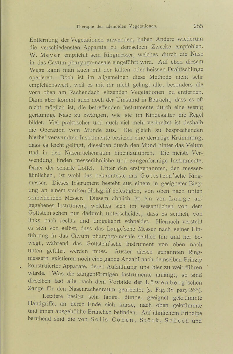 Entfernung der Vegetationen anwenden, haben Andere wiederum die verschiedensten Apparate zu demselben Zwecke empfohlen. W. Meyer empfiehlt sein Ringmesser, welches durch die Nase in das Cavum pharyngo-nasale eingeführt wird. Auf eben diesem Wege kann man auch mit der kalten oder heissen Drahtschlinge operieren. Doch ist im allgemeinen diese Methode nicht sehr empfehlenswert, weil es mit ihr nicht gelingt alle, besonders die vorn oben am Rachendach sitzenden Vegetationen zu entfernen. Dann aber kommt auch noch der Umstand in Betracht, dass es oft nicht möglich ist, die betreffenden Instrumente durch eine wenig geräumige Nase zu zwängen, wie sie im Kindesalter die Regel bildet. Viel praktischer und auch viel mehr verbreitet ist deshalb die Operation vom Munde aus. Die gleich zu besprechenden hierbei verwandten Instrumente besitzen eine derartige Krümmung, dass es leicht gelingt, dieselben durch den Mund hinter das Velum und in den Nasenrachenraum hineinzuführen. Die meiste Ver- wendung finden messerähnliche und zangenförmige Instrumente, ferner der scharfe Löffel. Unter den erstgenannten, den messer- ähnlichen, ist wohl das bekannteste das Gott st ein 'sehe Ring- messer. Dieses Instrument besteht aus einem in geeigneter Bieg- ung an einem starken Holzgriff befestigten, von oben nach unten schneidenden Messer. Diesem ähnlich ist ein von Lange an- gegebenes Instrument, welches sich im wesentlichen von dem Gottstein’schen nur dadurch unterscheidet, dass es seitlich, von links nach rechts und umgekehrt schneidet. Hiernach versteht es sich von selbst, dass das Lange’sche Messer nach seiner Ein- führung in das Cavum pharyngo-nasale seitlich hin und her be- wegt, während das Gottstein’sche Instrument von oben nach unten geführt werden muss. Ausser diesen genannten Ring- messern existieren noch eine ganze Anzahl nach demselben Prinzip konstruierter Apparate, deren Aufzählung uns hier zu weit führen würde. Was die zangenförmigen Instrumente anlangt, so sind dieselben fast alle nach dem Vorbilde der L ö w e n b e r g’schen Zange für den Nasenrachenraum gearbeitet (s. Fig. 38 pag. 266). Letztere besitzt sehr lange, dünne, geeignet gekrümmte Handgiiffe, an deren Ende sich kurze, nach oben gekrümmte und innen ausgehöhlte Branchen befinden. Auf ähnlichem Prinzipe beruhend sind die von Solis-Cohen, Störk, Schech und