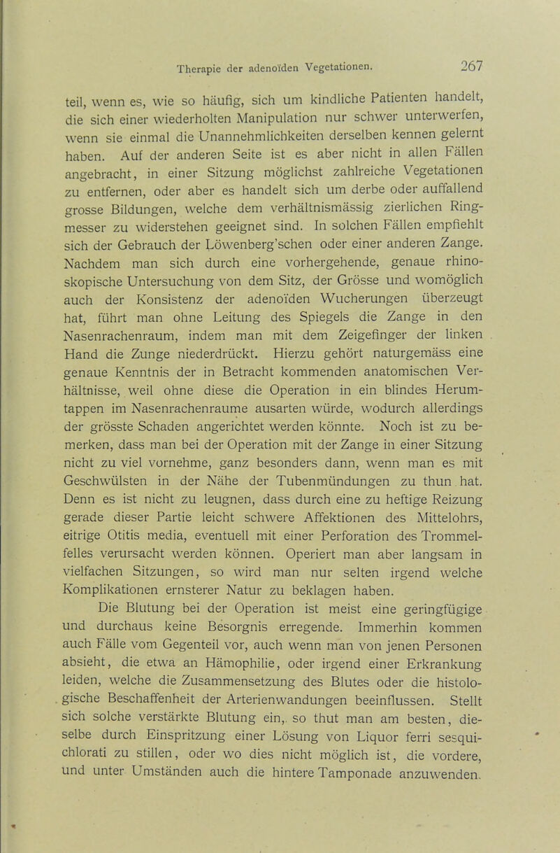 teil, wenn es, wie so häufig, sich um kindliche Patienten handelt, die sich einer wiederholten Manipulation nur schwer unteiweifen, wenn sie einmal die Unannehmlichkeiten derselben kennen gelernt haben. Auf der anderen Seite ist es aber nicht in allen Fällen angebracht, in einer Sitzung möglichst zahlreiche Vegetationen zu entfernen, oder aber es handelt sich um derbe oder auffallend grosse Bildungen, welche dem verhältnismässig zierlichen Ring- messer zu widerstehen geeignet sind. In solchen Fällen empfiehlt sich der Gebrauch der Löwenberg’schen oder einer anderen Zange. Nachdem man sich durch eine vorhergehende, genaue rhino- skopische Untersuchung von dem Sitz, der Grösse und womöglich auch der Konsistenz der adenoiden Wucherungen überzeugt hat, führt man ohne Leitung des Spiegels die Zange in den Nasenrachenraum, indem man mit dem Zeigefinger der linken Hand die Zunge niederdrückt. Hierzu gehört naturgemäss eine genaue Kenntnis der in Betracht kommenden anatomischen Ver- hältnisse, weil ohne diese die Operation in ein blindes Herum- tappen im Nasenrachenraume ausarten würde, wodurch allerdings der grösste Schaden angerichtet werden könnte. Noch ist zu be- merken, dass man bei der Operation mit der Zange in einer Sitzung nicht zu viel vornehme, ganz besonders dann, wenn man es mit Geschwülsten in der Nähe der Tubenmündungen zu thun hat. Denn es ist nicht zu leugnen, dass durch eine zu heftige Reizung gerade dieser Partie leicht schwere Affektionen des Mittelohrs, eitrige Otitis media, eventuell mit einer Perforation des Trommel- felles verursacht werden können. Operiert man aber langsam in vielfachen Sitzungen, so wird man nur selten irgend welche Komplikationen ernsterer Natur zu beklagen haben. Die Blutung bei der Operation ist meist eine geringfügige und durchaus keine Besorgnis erregende. Immerhin kommen auch Fälle vom Gegenteil vor, auch wenn man von jenen Personen absieht, die etwa an Hämophilie, oder irgend einer Erkrankung leiden, welche die Zusammensetzung des Blutes oder die histolo- gische Beschaffenheit der Arterien Wandungen beeinflussen. Stellt sich solche verstärkte Blutung ein, so thut man am besten, die- selbe durch Einspritzung einer Lösung von Liquor ferri sesqui- chlorati zu stillen, oder wo dies nicht möglich ist, die vordere, und unter Umständen auch die hintere Tamponade anzuwenden.