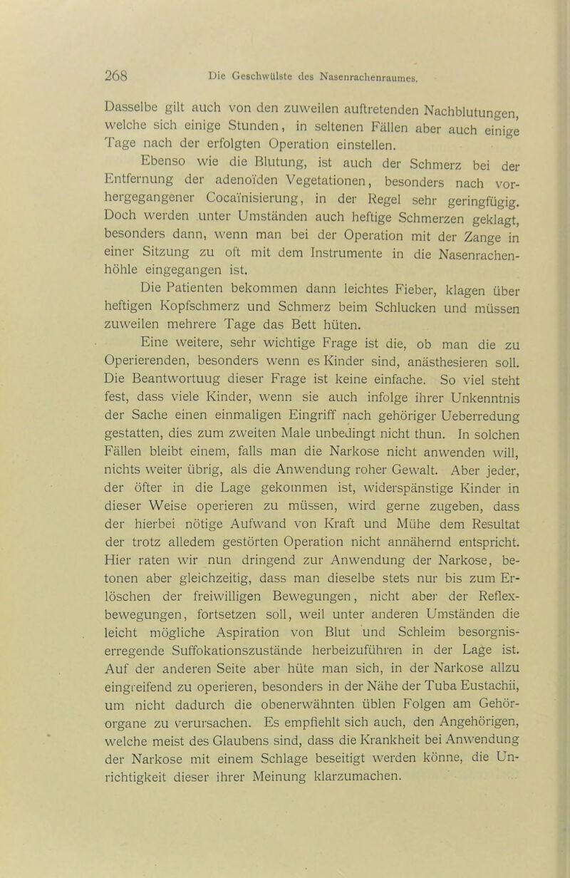 Dasselbe gilt auch von den zuweilen auftretenden Nachblutungen, welche sich einige Stunden, in seltenen Fällen aber auch einige Tage nach der erfolgten Operation einstellen. Ebenso wie die Blutung, ist auch der Schmerz bei der Entfernung der adenoiden Vegetationen, besonders nach vor- hergegangener Cocainisierung, in der Regel sehr geringfügig. Doch werden unter Umständen auch heftige Schmerzen geklagt, besonders dann, wenn man bei der Operation mit der Zange in einei Sitzung zu oft mit dem Instrumente in die Nasenrachen- höhle eingegangen ist. Die Patienten bekommen dann leichtes Fieber, klagen über heftigen Kopfschmerz und Schmerz beim Schlucken und müssen zuweilen mehrere Tage das Bett hüten. Eine weitere, sehr wichtige Frage ist die, ob man die zu Operierenden, besonders wenn es Kinder sind, anästhesieren soll. Die Beantwortung dieser Frage ist keine einfache. So viel steht fest, dass viele Kinder, wenn sie auch infolge ihrer Unkenntnis der Sache einen einmaligen Eingriff nach gehöriger Ueberredung gestatten, dies zum zweiten Male unbedingt nicht thun. In solchen Fällen bleibt einem, falls man die Narkose nicht anwenden will, nichts weiter übrig, als die Anwendung roher Gewalt. Aber jeder, der öfter in die Lage gekommen ist, widerspänstige Kinder in dieser Weise operieren zu müssen, wird gerne zugeben, dass der hierbei nötige Aufwand von Kraft und Mühe dem Resultat der trotz alledem gestörten Operation nicht annähernd entspricht. Hier raten wir nun dringend zur Anwendung der Narkose, be- tonen aber gleichzeitig, dass man dieselbe stets nur bis zum Er- löschen der freiwilligen Bewegungen, nicht aber der Reflex- bewegungen, fortsetzen soll, weil unter anderen Umständen die leicht mögliche Aspiration von Blut und Schleim besorgnis- erregende Suffokationszustände herbeizuführen in der Lage ist. Auf der anderen Seite aber hüte man sich, in der Narkose allzu eingreifend zu operieren, besonders in der Nähe der Tuba Eustachii, um nicht dadurch die obenerwähnten üblen Folgen am Gehör- organe zu verursachen. Es empfiehlt sich auch, den Angehörigen, welche meist des Glaubens sind, dass die Krankheit bei Anwendung der Narkose mit einem Schlage beseitigt werden könne, die Un- richtigkeit dieser ihrer Meinung klarzumachen.