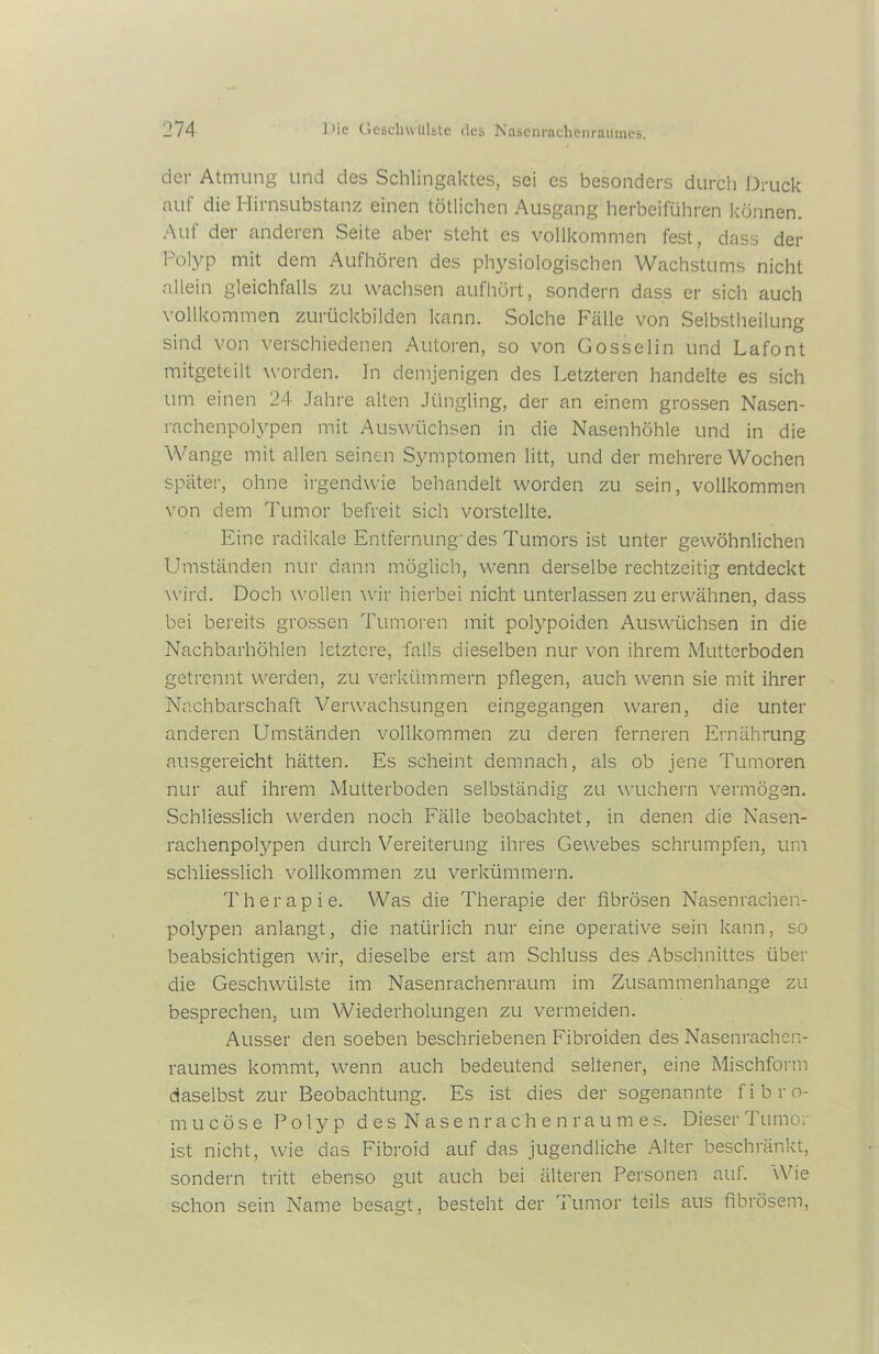 der Atmung und des Schlingaktes, sei es besonders durch Druck auf die Hirnsubstanz einen tötlichen Ausgang herbeiführen können. Auf der anderen Seite aber steht es vollkommen fest, dass der I’olyp mit dem Aufhören des physiologischen Wachstums nicht allein gleichfalls zu wachsen aufhört, sondern dass er sich auch vollkommen zurückbilden kann. Solche Fälle von Selbstheilung sind von verschiedenen Autoren, so von Gosselin und Lafont mitgeteilt worden. In demjenigen des Letzteren handelte es sich um einen 24 Jahre alten Jüngling, der an einem grossen Nasen- rachenpolypen mit Auswüchsen in die Nasenhöhle und in die Wange mit allen seinen Symptomen litt, und der mehrere Wochen später, ohne irgendwie behandelt worden zu sein, vollkommen von dem Tumor befreit sich vorstellte. Eine radikale Entfernung-des Tumors ist unter gewöhnlichen Umständen nur dann möglich, wenn derselbe rechtzeitig entdeckt wird. Doch wollen wir hierbei nicht unterlassen zu erwähnen, dass bei bereits grossen Tumoren mit potypoiden Auswüchsen in die Nachbarhöhlen letztere, falls dieselben nur von ihrem Mutterboden getrennt werden, zu verkümmern pflegen, auch wenn sie mit ihrer Nachbarschaft Verwachsungen eingegangen waren, die unter anderen Umständen vollkommen zu deren ferneren Ernährung ausgereicht hätten. Es scheint demnach, als ob jene Tumoren nur auf ihrem Mutterboden selbständig zu wuchern vermögen. Schliesslich werden noch Fälle beobachtet, in denen die Nasen- rachenpolypen durch Vereiterung ihres Gewebes schrumpfen, um schliesslich vollkommen zu verkümmern. Therapie. Was die Therapie der fibrösen Nasenrachen- polypen anlangt, die natürlich nur eine operative sein kann, so beabsichtigen wir, dieselbe erst am Schluss des Abschnittes über die Geschwülste im Nasenrachenraum im Zusammenhänge zu besprechen, um Wiederholungen zu vermeiden. Ausser den soeben beschriebenen Fibroiden des Nasenrachen- raumes kommt, wenn auch bedeutend seltener, eine Mischform daselbst zur Beobachtung. Es ist dies der sogenannte fibro- mucöse Polyp des Nasenrachenraumes. Dieser Tumor ist nicht, wie das Fibroid auf das jugendliche Alter beschränkt, sondern tritt ebenso gut auch bei älteren Personen auf. Wie schon sein Name besagt, besteht der Tumor teils aus fibrösem,