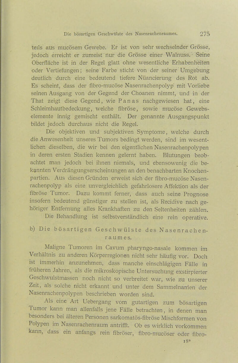 teils aus mucösem Gewebe. Er ist von sehr wechselnder Grösse, jedoch erreicht er zumeist nur die Grösse einer Walnuss. Seine Oberfläche ist in der Regel glatt ohne wesentliche Erhabenheiten oder Vertiefungen; seine Farbe sticht von der seiner Umgebung deutlich durch eine bedeutend tiefere Nuancierung des Rot ab. Es scheint, dass der fibro-mucöse Nasenrachenpolyp' mit Vorliebe seinen Ausgang von der Gegend der Choanen nimmt, und in der That zeigt diese Gegend, wie Panas nachgewiesen hat, eine Schleimhautbedeckung, welche fibröse, sowie mucöse Gewebs- elemente innig gemischt enthält. Der genannte Ausgangspunkt bildet jedoch durchaus nicht die Regel. Die objektiven und subjektiven Symptome, welche durch die Anwesenheit unseres Tumors bedingt werden, sind im wesent- lichen dieselben, die wir bei den eigentlichen Nasenrachenpolypen in deren ersten Stadien kennen gelernt haben. Blutungen beob- achtet man jedoch bei ihnen niemals, und ebensowenig die be- kannten Verdrängungserscheinungen an den benachbarten Knochen- partien. Aus diesen Gründen erweist sich der fibro-mucöse Nasen- rachenpolyp als eine unvergleichlich gefahrlosere Affektion als der fibröse Tumor. Dazu kommt ferner, dass auch seine Prognose insofern bedeutend günstiger zu stellen ist, als Recidive nach ge- höriger Entfernung alles Krankhaften zu den Seltenheiten zählen. Die Behandlung ist selbstverständlich eine rein operative. b) Die bösartigen Geschwülste des Nasen rache n- r aume s. Maligne Tumoren im Cavum pharyngo-nasale kommen im Verhältnis zu anderen Körperregionen nicht sehr häufig vor. Doch ist immerhin anzunehmen, dass manche einschlägigen Fälle in früheren Jahren, als die mikroskopische Untersuchung exstirpierter Geschwulstmassen noch nicht so verbreitet war, wie zu unserer Zeit, als solche nicht erkannt und unter dem Sammelnamen der Nasenrachenpolypen beschrieben worden sind. Als eine Art Uebergang vom gutartigen zum bösartigen Tumor kann man allenfalls jene Fälle betrachten, in denen man besondeis bei älteien Personen sarkomatös-fibröse Mischformen von Polypen im Nasenrachenraum antrifft. Ob es wirklich Vorkommen kann, dass ein anfangs rein fibröser, fibro-mucöser oder fibro- 18*