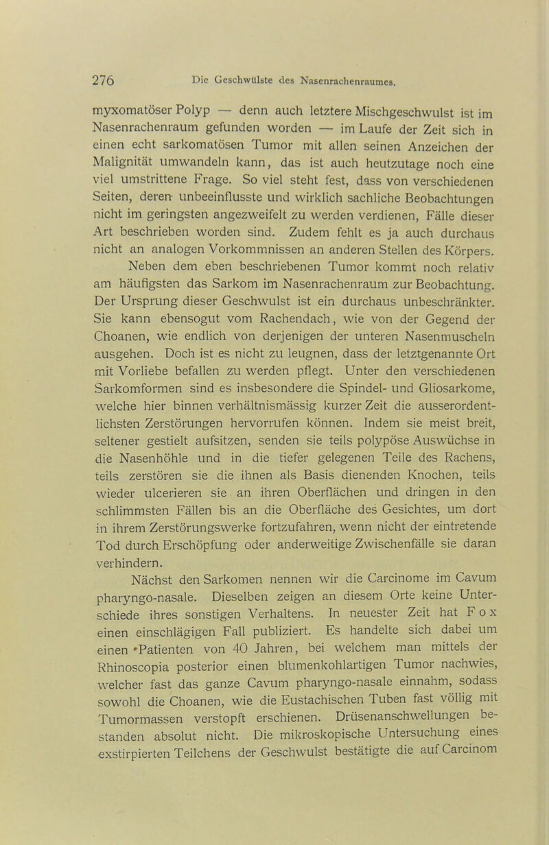 myxomatöser Polyp — denn auch letztere Mischgeschwulst ist im Nasenrachenraum gefunden worden — im Laufe der Zeit sich in einen echt sarkomatösen Tumor mit allen seinen Anzeichen der Malignität umwandeln kann, das ist auch heutzutage noch eine viel umstrittene Frage. So viel steht fest, dass von verschiedenen Seiten, deren unbeeinflusste und wirklich sachliche Beobachtungen nicht im geringsten angezweifelt zu werden verdienen, Fälle dieser Art beschrieben worden sind. Zudem fehlt es ja auch durchaus nicht an analogen Vorkommnissen an anderen Stellen des Körpers. Neben dem eben beschriebenen Tumor kommt noch relativ am häufigsten das Sarkom im Nasenrachenraum zur Beobachtung. Der Ursprung dieser Geschwulst ist ein durchaus unbeschränkter. Sie kann ebensogut vom Rachendach, wie von der Gegend der Choanen, wie endlich von derjenigen der unteren Nasenmuscheln ausgehen. Doch ist es nicht zu leugnen, dass der letztgenannte Ort mit Vorliebe befallen zu werden pflegt. Unter den verschiedenen Sarkomformen sind es insbesondere die Spindel- und Gliosarkome, welche hier binnen verhältnismässig kurzer Zeit die ausserordent- lichsten Zerstörungen hervorrufen können. Indem sie meist breit, seltener gestielt aufsitzen, senden sie teils polypöse Auswüchse in die Nasenhöhle und in die tiefer gelegenen Teile des Rachens, teils zerstören sie die ihnen als Basis dienenden Knochen, teils wieder ulcerieren sie an ihren Oberflächen und dringen in den schlimmsten Fällen bis an die Oberfläche des Gesichtes, um dort in ihrem Zerstörungswerke fortzufahren, wenn nicht der eintretende Tod durch Erschöpfung oder anderweitige Zwischenfälle sie daran verhindern. Nächst den Sarkomen nennen wir die Carcinome im Cavum pharyngo-nasale. Dieselben zeigen an diesem Orte keine Unter- schiede ihres sonstigen Verhaltens. In neuester Zeit hat Fox einen einschlägigen Fall publiziert. Es handelte sich dabei um einen‘Patienten von 40 Jahren, bei welchem man mittels der Rhinoscopia posterior einen blumenkohlartigen Tumor nachwies, welcher fast das ganze Cavum pharyngo-nasale einnahm, sodass sowohl die Choanen, wie die Eustachischen Tuben fast völlig mit Tumormassen verstopft erschienen. Drüsenanschwellungen be- standen absolut nicht. Die mikroskopische Untersuchung eines exstirpierten Teilchens der Geschwulst bestätigte die aut Caicinom