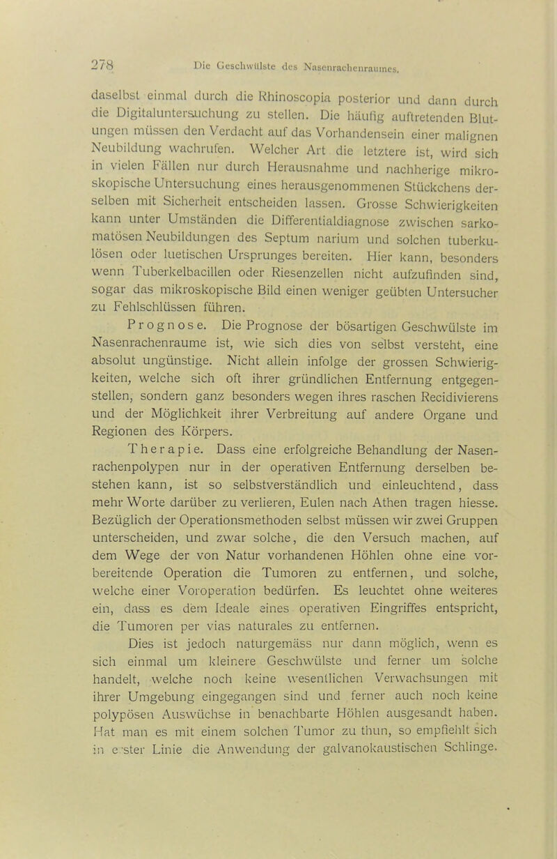 daselbst einmal durch die Rhinoscopia posterior und dann durch die Digitaluntersuchung zu stellen. Die häufig auftretenden Blut- ungen müssen denVerdacht auf das Vorhandensein einer malignen Neubildung wachrufen. Welcher Art die letztere ist, wird sich in vielen Fällen nur durch Herausnahme und nachherige mikro- skopische Untersuchung eines herausgenommenen Stückchens der- selben mit Sicherheit entscheiden lassen. Grosse Schwierigkeiten kann unter Umständen die Differentialdiagnose zwischen sarko- matösen Neubildungen des Septum narium und solchen tuberku- lösen oder luetischen Ursprunges bereiten. Hier kann, besonders wenn Tuberkelbacillen oder Riesenzellen nicht aufzufinden sind, sogar das mikroskopische Bild einen weniger geübten Untersucher zu Fehlschlüssen führen. Prognose. Die Prognose der bösartigen Geschwülste im Nasenrachenraume ist, wie sich dies von selbst versteht, eine absolut ungünstige. Nicht allein infolge der grossen Schwierig- keiten, welche sich oft ihrer gründlichen Entfernung entgegen- stellen, sondern ganz besonders wegen ihres raschen Recidivierens und der Möglichkeit ihrer Verbreitung auf andere Organe und Regionen des Körpers. Therapie. Dass eine erfolgreiche Behandlung der Nasen- rachenpolypen nur in der operativen Entfernung derselben be- stehen kann, ist so selbstverständlich und einleuchtend, dass mehr Worte darüber zu verlieren, Eulen nach Athen tragen hiesse. Bezüglich der Operationsmethoden selbst müssen wir zwei Gruppen unterscheiden, und zwar solche, die den Versuch machen, auf dem Wege der von Natur vorhandenen Höhlen ohne eine vor- bereitende Operation die Tumoren zu entfernen, und solche, welche einer Voroperation bedürfen. Es leuchtet ohne weiteres ein, dass es dem Ideale eines operativen Eingriffes entspricht, die Tumoren per vias naturales zu entfernen. Dies ist jedoch naturgemäss nur dann möglich, wenn es sich einmal um kleinere Geschwülste und ferner um solche handelt, welche noch keine wesentlichen Verwachsungen mit ihrer Umgebung eingegangen sind und ferner auch noch keine polypösen Auswüchse in benachbarte Höhlen ausgesandt haben. Hat man es mit einem solchen Tumor zu thun, so empfiehlt sich in erster Linie die Anwendung der galvanokaustischen Schlinge.
