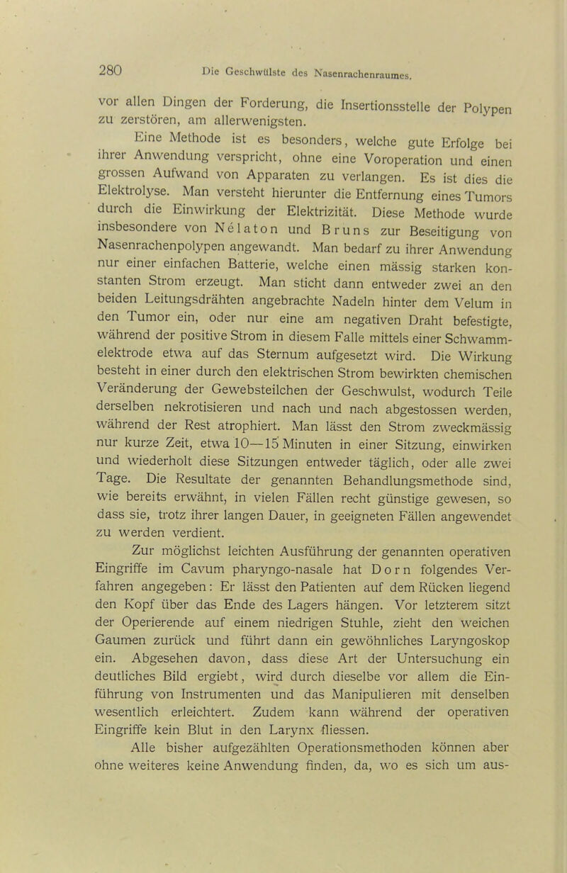 vor allen Dingen der Forderung, die Insertionsstelle der Polypen zu zerstören, am allerwenigsten. Eine Methode ist es besonders, welche gute Erfolge bei ihtei Anwendung verspricht, ohne eine Voroperation und einen grossen Aufwand von Apparaten zu verlangen. Es ist dies die Elektrolyse. Man versteht hierunter die Entfernung eines Tumors durch die Einwirkung der Elektrizität. Diese Methode wurde insbesondre von Nelaton und Bruns zur Beseitigung von Nasenrachenpolypen angewandt. Man bedarf zu ihrer Anwendung nur einet einfachen Batterie, welche einen massig starken kon- stanten Strom erzeugt. Man sticht dann entweder zwei an den beiden Leitungsdrähten angebrachte Nadeln hinter dem Velum in den Tumor ein, oder nur eine am negativen Draht befestigte, während der positive Strom in diesem Falle mittels einer Schwamm- elektrode etwa auf das Sternum aufgesetzt wird. Die Wirkung besteht in einer durch den elektrischen Strom bewirkten chemischen Veränderung der Gewebsteilchen der Geschwulst, wodurch Teile derselben nekrotisieren und nach und nach abgestossen werden, während der Rest atrophiert. Man lässt den Strom zweckmässig nur kurze Zeit, etwa 10—15 Minuten in einer Sitzung, einwirken und wiederholt diese Sitzungen entweder täglich, oder alle zwei Tage. Die Resultate der genannten Behandlungsmethode sind, wie bereits erwähnt, in vielen Fällen recht günstige gewesen, so dass sie, trotz ihrer langen Dauer, in geeigneten Fällen angewendet zu werden verdient. Zur möglichst leichten Ausführung der genannten operativen Eingriffe im Cavum pharyngo-nasale hat Dorn folgendes Ver- fahren angegeben: Er lässt den Patienten auf dem Rücken liegend den Kopf über das Ende des Lagers hängen. Vor letzterem sitzt der Operierende auf einem niedrigen Stuhle, zieht den weichen Gaumen zurück und führt dann ein gewöhnliches Laryngoskop ein. Abgesehen davon, dass diese Art der Untersuchung ein deutliches Bild ergiebt, wird durch dieselbe vor allem die Ein- führung von Instrumenten und das Manipulieren mit denselben wesentlich erleichtert. Zudem kann während der operativen Eingriffe kein Blut in den Larynx fliessen. Alle bisher aufgezählten Operationsmethoden können aber ohne weiteres keine Anwendung finden, da, wo es sich um aus-