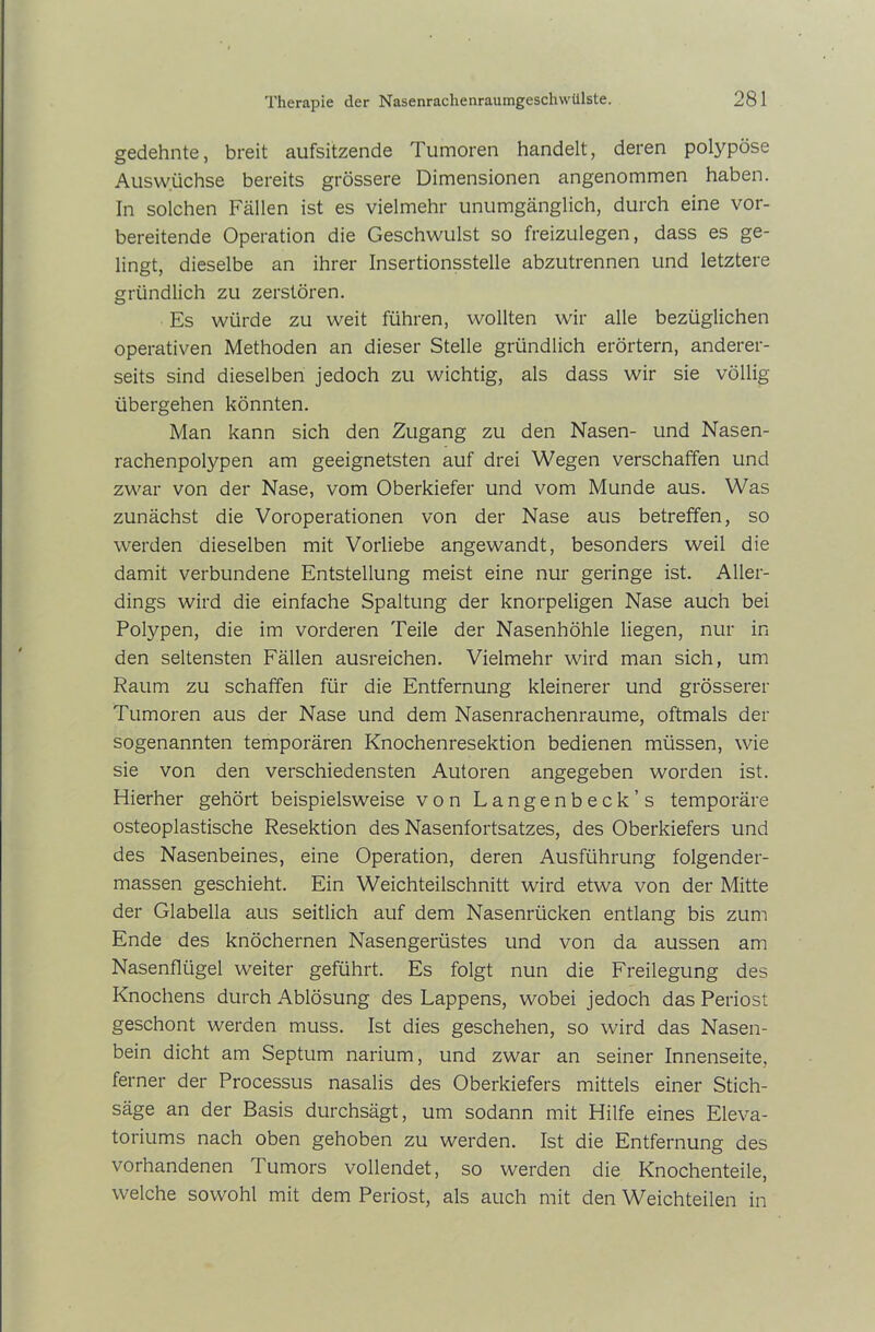 gedehnte, breit aufsitzende Tumoren handelt, deren polypöse Auswüchse bereits grössere Dimensionen angenommen haben. In solchen Fällen ist es vielmehr unumgänglich, durch eine vor- bereitende Operation die Geschwulst so freizulegen, dass es ge- lingt, dieselbe an ihrer Insertionsstelle abzutrennen und letztere gründlich zu zerstören. Es würde zu weit führen, wollten wir alle bezüglichen operativen Methoden an dieser Stelle gründlich erörtern, anderer- seits sind dieselben jedoch zu wichtig, als dass wir sie völlig übergehen könnten. Man kann sich den Zugang zu den Nasen- und Nasen- rachenpolypen am geeignetsten auf drei Wegen verschaffen und zwar von der Nase, vom Oberkiefer und vom Munde aus. Was zunächst die Voroperationen von der Nase aus betreffen, so werden dieselben mit Vorliebe angewandt, besonders weil die damit verbundene Entstellung meist eine nur geringe ist. Aller- dings wird die einfache Spaltung der knorpeligen Nase auch bei Polypen, die im vorderen Teile der Nasenhöhle liegen, nur in den seltensten Fällen ausreichen. Vielmehr wird man sich, um Raum zu schaffen für die Entfernung kleinerer und grösserer Tumoren aus der Nase und dem Nasenrachenraume, oftmals der sogenannten temporären Knochenresektion bedienen müssen, wie sie von den verschiedensten Autoren angegeben worden ist. Hierher gehört beispielsweise von Langenbeck’s temporäre osteoplastische Resektion des Nasenfortsatzes, des Oberkiefers und des Nasenbeines, eine Operation, deren Ausführung folgender- massen geschieht. Ein Weichteilschnitt wird etwa von der Mitte der Glabella aus seitlich auf dem Nasenrücken entlang bis zum Ende des knöchernen Nasengerüstes und von da aussen am Nasenflügel weiter geführt. Es folgt nun die Freilegung des Knochens durch Ablösung des Lappens, wobei jedoch das Periost geschont werden muss. Ist dies geschehen, so wird das Nasen- bein dicht am Septum narium, und zwar an seiner Innenseite, ferner der Processus nasalis des Oberkiefers mittels einer Stich- säge an der Basis durchsägt, um sodann mit Hilfe eines Eleva- toriums nach oben gehoben zu werden. Ist die Entfernung des vorhandenen Tumors vollendet, so werden die Knochenteile, welche sowohl mit dem Periost, als auch mit den Weichteilen in
