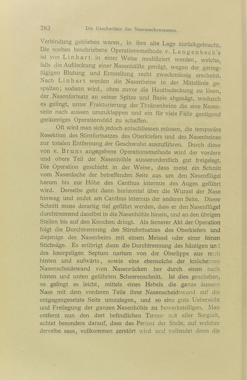 Verbindung geblieben waren, in ihre alte Lage zurückgebracht. Die soeben beschriebene Operationsmethode v. Langenbeck’s ist von Lin hart in einer Weise modifiziert worden, welche, falls c!'e Aufdeckung einer Nasenhälfte genügt, wegen der gering- fügigen Blutung und Entstellung recht zweckmässig erscheint. Nach Lin hart werden die Nasenbeine in der Mittellinie ge- spalten, sodann wird, ohne zuvor die Hautbedeckung zu lösen, der Nasenfortsatz an seiner Spitze und Basis abgesägt, wodurch es gelingt, unter Frakturierung der Thränenbeine die eine Nasen- seite nach aussen umzuklappen und ein für viele Fälle genügend geräumiges Operationsfeld zu schaffen. Oft wird man sich jedoch entschliessen müssen, die temporäre Resektion des Stirnfortsatzes des Oberkiefers und des Nasenbeines zur totalen Entfernung der Geschwulst auszuführen. Durch diese von v. Bruns angegebene Operationsmethode wird der vordere und obere Teil der Nasenhöhle ausserordentlich gut freigelegt. Die Operation geschieht in der Weise, dass meist ein Schnitt vom Nasenloche der betreffenden Seite aus um den Nasenflügel herum bis zur Höhe des Canthus internus des Auges geführt wird. Derselbe geht dann horizontal über die Wurzel der Nase hinweg und endet am Canthus internus der anderen Seite. Dieser Schnitt muss derartig tief geführt werden, dass er den Nasenflügel durchtrennend daselbst in die Nasenhöhle hinein, und an den übrigen Stellen bis auf den Knochen dringt. Als fernerer Akt der Operation folgt die Durchtrennung des Stirnfortsatzes des Oberkiefers und diejenige des Nasenbeins mit einem Meissei oder einer feinen Stichsäge. Es erübrigt dann die Durchtrennung des häutigen un :1 des knorpeligen Septum narium von der Oberlippe aus nach hinten und aufwärts, sowie eine ebensolche der knöchernen Nasenscheidewand vom Nasenrücken her durch einen nach hinten und unten geführten Scheerenschnitt. Ist dies geschehen, so gelingt es leicht, mittels eines Hebels die ganze äussere Nase mit dem vorderen Teile ihrer Nasenscheidewand auf die entgegengesetzte Seite umzulegen, und so eine gute Uebersicht und Freilegung der ganzen Nasenhöhle zu bewerkstelligen. Man entfernt nun den dort befindlichen Tumor mit aller Sorgfalt, achtet besonders darauf, dass das Periost der Stelle, auf welcher derselbe sass, vollkommen zerstört wird und vollendet dann die