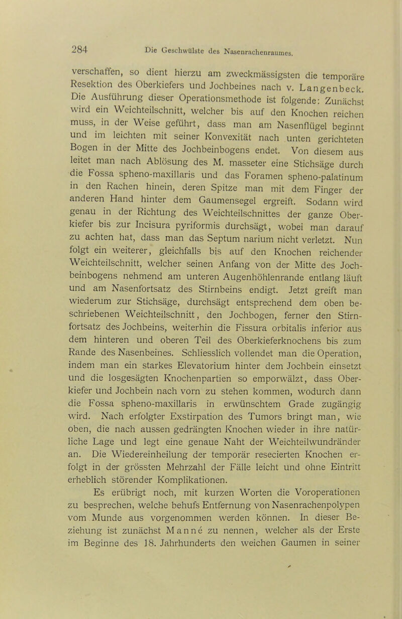 verschaffen, so dient hierzu am zweckmässigsten die temporäre Resektion des Oberkiefers und Jochbeines nach v. Langenbeck. Die Ausfiihiung dieser Operationsmethode ist folgende: Zunächst wird ein Weichteilschnitt, welcher bis auf den Knochen reichen muss, in dei Weise geführt, dass man am Nasenflügel beginnt und im leichten mit seiner Konvexität nach unten gerichteten Bogen in der Mitte des Jochbeinbogens endet. Von diesem aus leitet man nach Ablösung des M. masseter eine Stichsäge durch die Fossa spheno-maxillaris und das Foramen spheno-palatinum in den Rachen hinein, deren Spitze man mit dem Finger der anderen Hand hinter dem Gaumensegel ergreift. Sodann wird genau in dei Richtung des Weichteilschnittes der ganze Ober- kiefei bis zur Incisura pyriformis durchsägt, wobei man darauf zu achten hat, dass man das Septum narium nicht verletzt. Nun folgt ein weiterer, gleichfalls bis auf den Knochen reichender Weichteilschnitt, welcher seinen Anfang von der Mitte des Joch- beinbogens nehmend am unteren Augenhöhlenrande entlang läuft und am Nasenfortsatz des Stirnbeins endigt. Jetzt greift man wiederum zur Stichsäge, durchsägt entsprechend dem oben be- schriebenen Weichteilschnitt, den Jochbogen, ferner den Stirn- fortsatz des Jochbeins, weiterhin die Fissura orbitalis inferior aus dem hinteren und oberen Teil des Oberkieferknochens bis zum Rande des Nasenbeines. Schliesslich vollendet man die Operation, indem man ein starkes Elevatorium hinter dem Jochbein einsetzt und die losgesägten Knochenpartien so emporwälzt, dass Ober- kiefer und Jochbein nach vorn zu stehen kommen, wodurch dann die Fossa spheno-maxillaris in erwünschtem Grade zugängig wird. Nach erfolgter Exstirpation des Tumors bringt man, wie oben, die nach aussen gedrängten Knochen wieder in ihre natür- liche Lage und legt eine genaue Naht der Weichteilwundränder an. Die Wiedereinheilung der temporär resecierten Knochen er- folgt in der grössten Mehrzahl der Fälle leicht und ohne Eintritt erheblich störender Komplikationen. Es erübrigt noch, mit kurzen Worten die Voroperationen zu besprechen, welche behufs Entfernung von Nasenrachenpolypen vom Munde aus vorgenommen werden können. In dieser Be- ziehung ist zunächst Manne zu nennen, welcher als der Erste im Beginne des 18. Jahrhunderts den weichen Gaumen in seiner