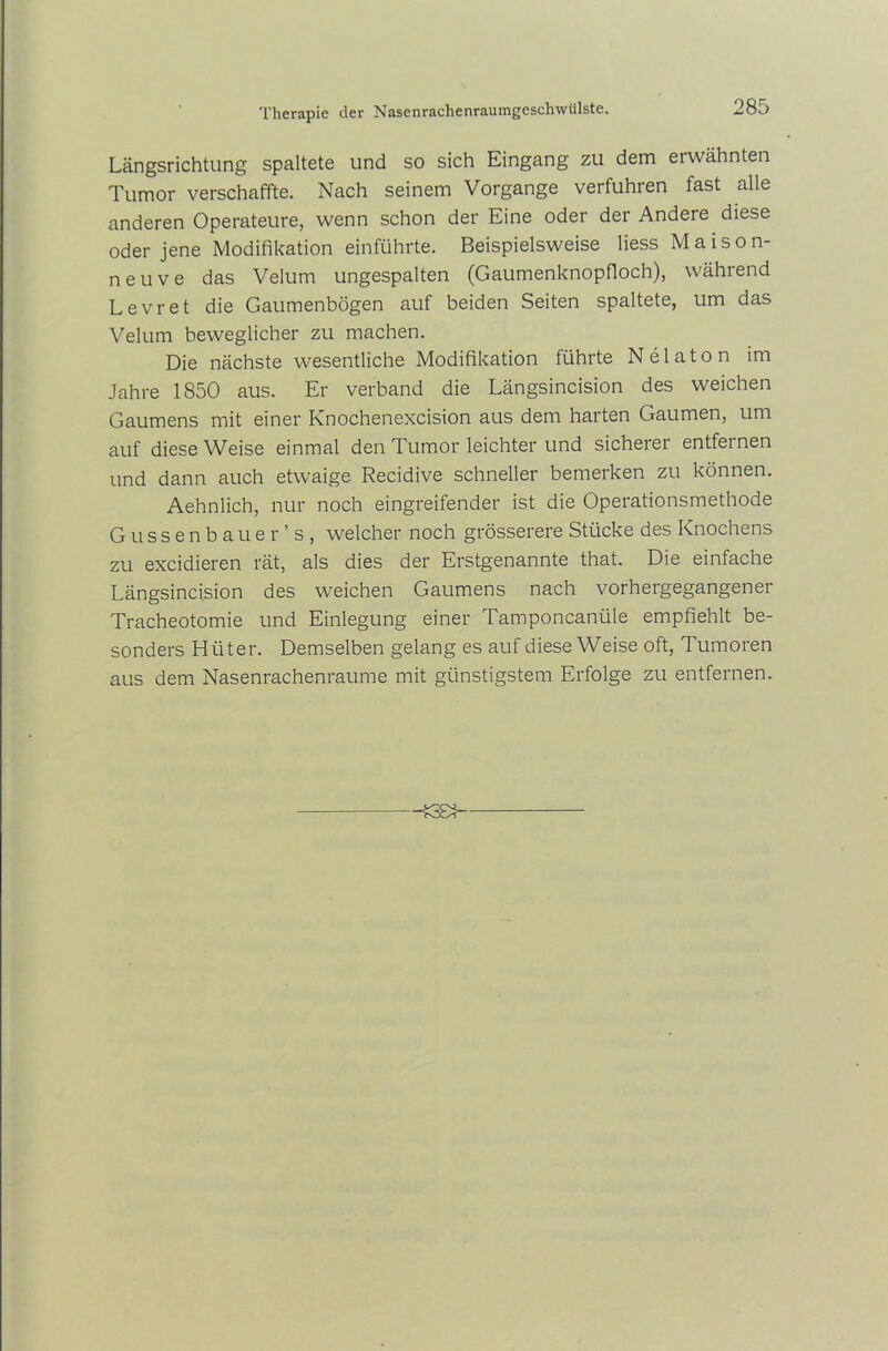 Längsrichtung spaltete und so sich Eingang zu dem ei wähnten Tumor verschaffte. Nach seinem Vorgänge verfuhren fast alle anderen Operateure, wenn schon der Eine oder der Andere diese oder jene Modifikation einführte. Beispielsweise liess Maison- ne u v e das Velum ungespalten (Gaumenknopfloch), während Levret die Gaumenbögen auf beiden Seiten spaltete, um das Velum beweglicher zu machen. Die nächste wesentliche Modifikation führte N e 1 a t o n im Jahre 1850 aus. Er verband die Längsincision des weichen Gaumens mit einer Knochenexcision aus dem harten Gaumen, um auf diese Weise einmal den Tumor leichter und sicherer entfernen und dann auch etwaige Recidive schneller bemerken zu können. Aehnlich, nur noch eingreifender ist die Operationsmethode Gussenbauer’s, welcher noch grösserere Stücke des Knochens zu excidieren rät, als dies der Erstgenannte that. Die einfache Längsincision des weichen Gaumens nach vorhergegangener Tracheotomie und Einlegung einer Tamponcaniile empfiehlt be- sonders Hüter. Demselben gelang es auf diese Weise oft, Tumoren aus dem Nasenrachenraume mit günstigstem Erfolge zu entfernen.