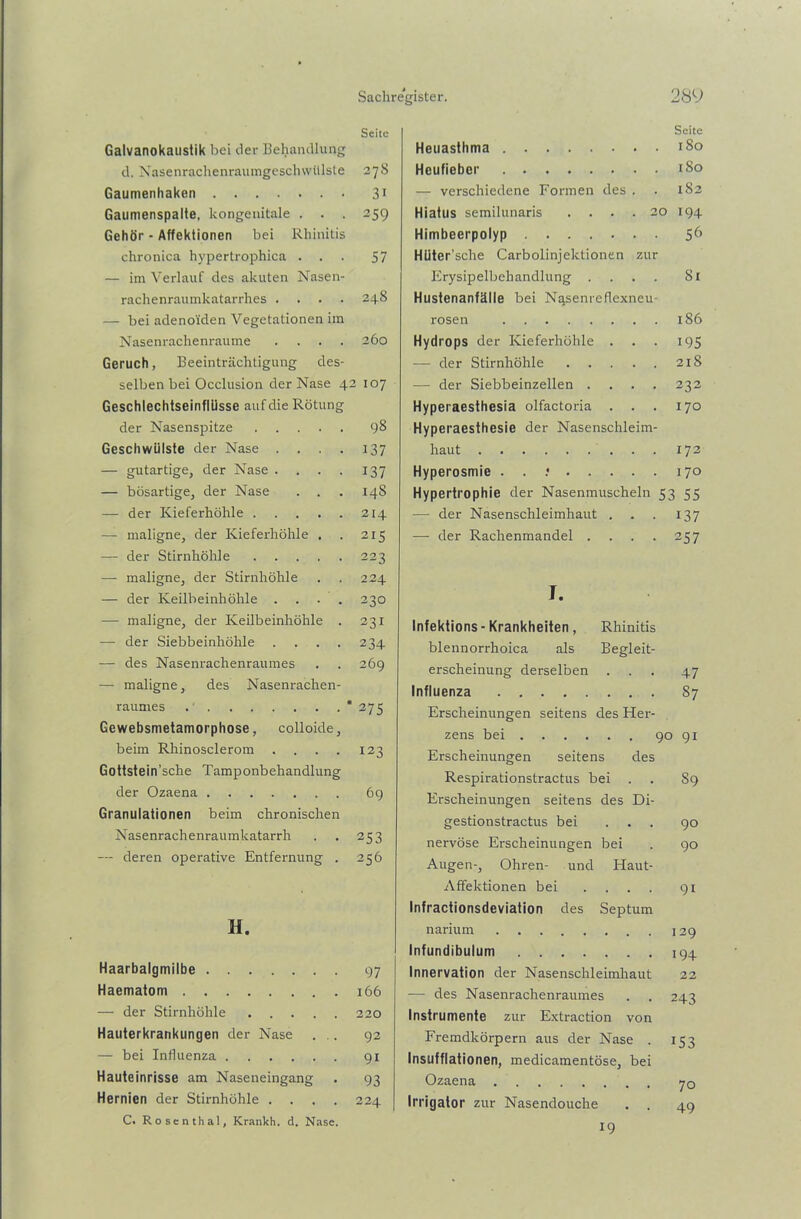 Seite Galvanokaustik bei der Behandlung d. Nasenrachenraumgeschwülste 27S Gaumenhaken 31 Gaumenspalte, kongenitale . . . 259 Gehör - Affektionen bei Rhinitis chronica hypertrophica ... 57 — im Verlauf des akuten Nasen- rachenraumkatarrhes .... 248 — bei adenoiden Vegetationen im Nasenrachenraume .... 260 Geruch, Beeinträchtigung des- selben bei Occlusion der Nase 42 107 Geschlechtseinflüsse auf die Rötung der Nasenspitze 98 Geschwülste der Nase . . . . 137 — gutartige, der Nase . . . . 137 — bösartige, der Nase . . . 148 — der Kieferhöhle 214 — maligne, der Kieferhöhle . . 215 — der Stirnhöhle 223 -—- maligne, der Stirnhöhle . . 224 — der Keilbeinhöhle . . . . 230 — maligne, der Keilbeinhöhle . 231 — der Siebbeinhöhle .... 234 — des Nasenrachenraumes . . 269 — maligne, des Nasenrachen- raumes “ 275 Gewebsmetamorphose, colloide, beim Rhinosclerom . . . . 123 Gottstein’sche Tamponbehandlung der Ozaena 69 Granulationen beim chronischen Nasenrachenraumkatarrh . . 253 — deren operative Entfernung . 256 H. Haarbalgmilbe 97 Haematom 166 — der Stirnhöhle 220 Hauterkrankungen der Nase ... 92 — bei Influenza 91 Hauteinrisse am Naseneingang . 93 Hernien der Stirnhöhle .... 224 C. Rosenthal, Krankh. d. Nase Seite Heuasthma 180 Heufieber 1S0 — verschiedene Formen des . . 182 Hiatus semilunaris .... 20 194 Himbeerpolyp 56 Hüter’sclie Carboiinjektionen zur Erysipelbehandlung .... 81 Hustenanfälle bei Nasenreflexneu- rosen 186 Hydrops der Kieferhöhle . . . 195 — der Stirnhöhle 218 — der Siebbeinzellen .... 232 Hyperaesthesia olfactoria . . . 170 Hyperaesthesie der Nasenschleim- haut 172 Hyperosmie . . .• 170 Hypertrophie der Nasenmuscheln 53 55 — der Nasenschleimhaut . . . 137 — der Rachenmandel . . . . 257 I. Infektions - Krankheiten , Rhinitis blennorrhoica als Begleit- erscheinung derselben . Influenza Erscheinungen seitens des Her- zens bei Erscheinungen seitens des Respirationstractus bei Erscheinungen seitens des Di- gestionstractus bei nervöse Erscheinungen bei Augen-, Ohren- und Haut- Affektionen bei . , . . Infractionsdeviation des Septum narium Infundibulum Innervation der Nasenschleimhaut — des Nasenrachenraumes Instrumente zur Extraction von Fremdkörpern aus der Nase . Insufflationen, medicamentöse, bei Ozaena Irrigator zur Nasendouche 47 87 90 91 S9 90 90 91 129 194 22 243 J53 70 49 19