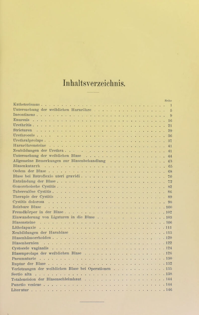 Inhaltsverzeichnis Katheterismus Untersuchung der weiblichen Harnröhre .... Incontinenz Enuresis Urethritis Stricturen Uretlirocele Urethralprolaps Harnröhrensteine Neubildungen der Urethra Untersuchung der weiblichen Blase Allgemeine Bemerkungen zur Blasenbehandlung Blasenkatarrh Oedem der Blase Blase bei Retroflexio uteri gravidi Entzündung der Blase Gonorrhoische Cystitis Tuberculöse Cystitis Therapie der Cystitis Cystitis dolorosa Reizbare Blase Fremdkörper in der Blase Einwanderung von Ligaturen in die Blase . . Blasensteine Litholapaxie Neubildungen der Harnblase Blasenhämorrhoiden Blasenhernien Cystocele vaginalis Blasenprolaps der weiblichen Blase Pneumaturie Ruptur der Blase Verletzungen der weiblichen Blase bei Operationen Sectio alta Totalexcision der Blasenschleimhaut Punctio vesicae Literatur Seite 1 6 . 9 IC 21 29 36 3T 41 41 44 G3 . G5 G8 70 72 82 8G 89 , 98 100 102 103 10G 111 113 120 122 124 12G 130 132 135 138 144 144 14G