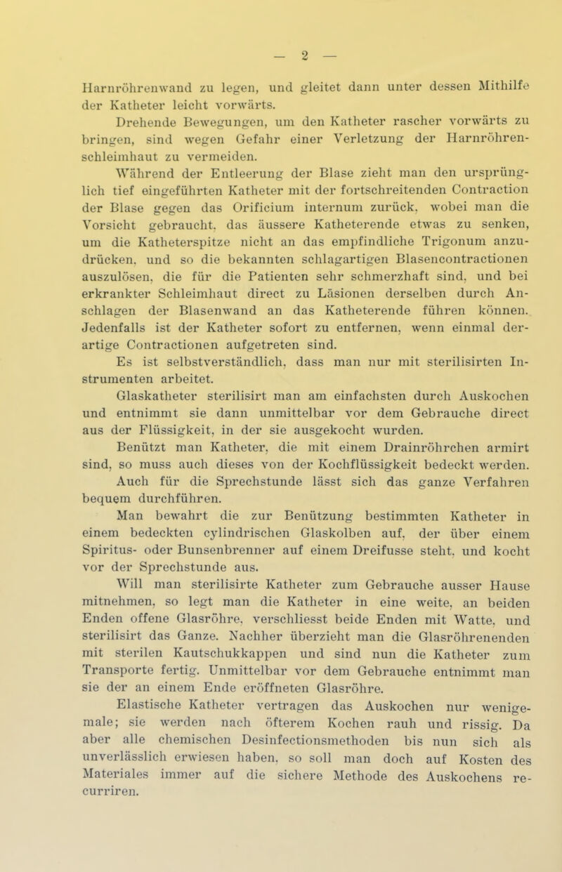 Harnröhrenwand zu legen, und gleitet dann unter dessen Mithilfe der Katheter leicht vorwärts. Drehende Bewegungen, um den Katheter rascher vorwärts zu bringen, sind wegen Gefahr einer Verletzung der Harnröhren- schleimhaut zu vermeiden. Während der Entleerung der Blase zieht man den ursprüng- lich tief eingeführten Katheter mit der fortschreitenden Contraction der Blase gegen das Orificium internum zurück, wobei man die Vorsicht gebraucht, das äussere Katheterende etwas zu senken, um die Katheterspitze nicht an das empfindliche Trigonuni anzu- drücken. und so die bekannten schlagartigen Blasencontractionen auszulösen, die für die Patienten sehr schmerzhaft sind, und bei erkrankter Schleimhaut direct zu Läsionen derselben durch An- schlägen der Blasenwand an das Katheterende führen können. Jedenfalls ist der Katheter sofort zu entfernen, wenn einmal der- artige Contractionen aufgetreten sind. Es ist selbstverständlich, dass man nur mit sterilisirten In- strumenten arbeitet. Glaskatheter sterilisirt man am einfachsten durch Auskochen und entnimmt sie dann unmittelbar vor dem Gebrauche direct aus der Flüssigkeit, in der sie ausgekocht wurden. Benützt man Katheter, die mit einem Drainröhrchen armirt sind, so muss auch dieses von der Kochflüssigkeit bedeckt werden. Auch für die Sprechstunde lässt sich das ganze Verfahren bequem durchführen. Man bewahrt die zur Benützung bestimmten Katheter in einem bedeckten cylindrischen Glaskolben auf, der über einem Spiritus- oder Bunsenbrenner auf einem Dreifusse steht, und kocht vor der Sprechstunde aus. Will man sterilisirte Katheter zum Gebrauche ausser Hause mitnehmen, so legt man die Katheter in eine weite, an beiden Enden offene Glasröhre, verschliesst beide Enden mit Watte, und sterilisirt das Ganze. Nachher überzieht man die Glasröhrenenden mit sterilen Kautschukkappen und sind nun die Katheter zum Transporte fertig. Unmittelbar vor dem Gebrauche entnimmt man sie der an einem Ende eröffneten Glasröhre. Elastische Katheter vertragen das Auskochen nur wenige- male; sie werden nach öfterem Kochen rauh und rissig. Da aber alle chemischen Desinfectionsmethoden bis nun sich als unverlässlich erwiesen haben, so soll man doch auf Kosten des Materiales immer auf die sichere Methode des Auskochens re- curriren.