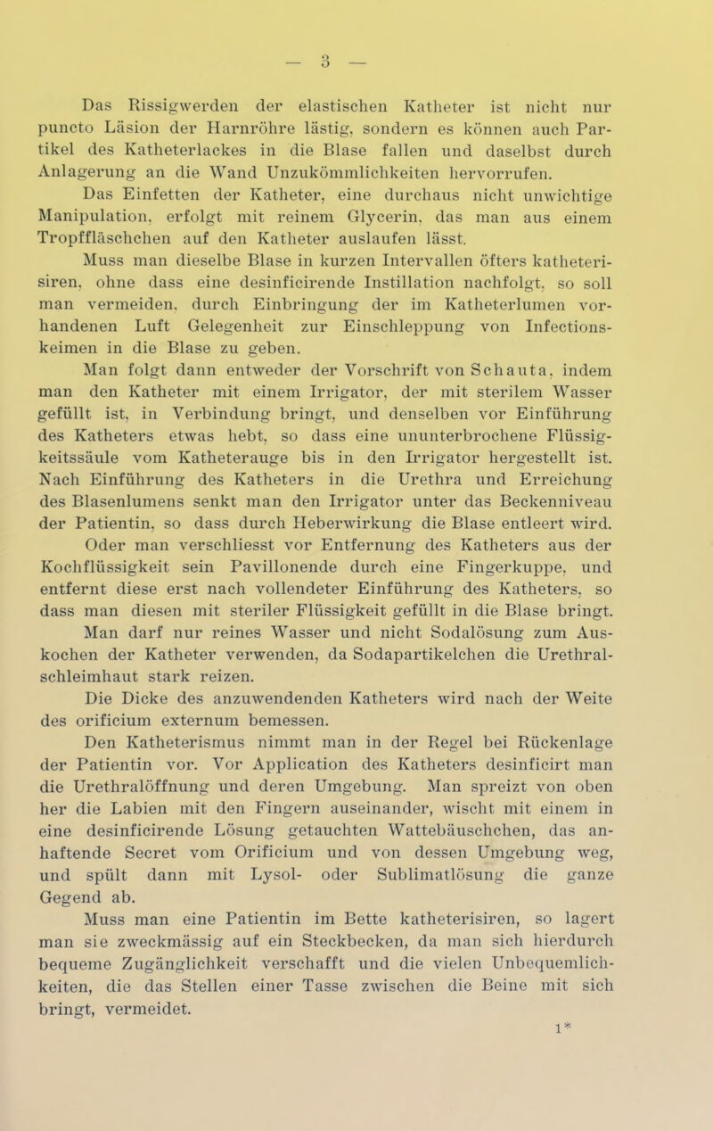 Das Rissigwerden der elastischen Katheter ist nicht nur puncto Läsion der Harnröhre lästig, sondern es können auch Par- tikel des Katheterlackes in die Blase fallen und daselbst durch Anlagerung an die Wand Unzukömmlichkeiten hervorrufen. Das Einfetten der Katheter, eine durchaus nicht unwichtige Manipulation, erfolgt mit reinem Glycerin, das man aus einem Tropffläschchen auf den Katheter auslaufen lässt. Muss man dieselbe Blase in kurzen Intervallen öfters katheteri- siren. ohne dass eine desinficirende Instillation nachfolgt, so soll man vermeiden, durch Einbringung der im Katheterlumen vor- handenen Luft Gelegenheit zur Einschleppung von Infections- keimen in die Blase zu geben. Man folgt dann entweder der Vorschrift von Sch aut a, indem man den Katheter mit einem Irrigator, der mit sterilem Wasser gefüllt ist, in Verbindung bringt, und denselben vor Einführung des Katheters etwas hebt, so dass eine ununterbrochene Flüssig- keitssäule vom Katheterauge bis in den Irrigator hergestellt ist. Nach Einführung des Katheters in die Urethra und Erreichung des Blasenlumens senkt man den Irrigator unter das Beckenniveau der Patientin, so dass durch Heberwirkung die Blase entleert wird. Oder man verschliesst vor Entfernung des Katheters aus der Kochflüssigkeit sein Pavillonende durch eine Fingerkuppe, und entfernt diese erst nach vollendeter Einführung des Katheters, so dass man diesen mit steriler Flüssigkeit gefüllt in die Blase bringt. Man darf nur reines Wasser und nicht Sodalösung zum Aus- kochen der Katheter verwenden, da Sodapartikelchen die Urethral- schleimhaut stark reizen. Die Dicke des anzuwendenden Katheters wird nach der Weite des orificium externum bemessen. Den Katheterismus nimmt man in der Regel bei Rückenlage der Patientin vor. Vor Application des Katheters desinficirt man die Urethralöffnung und deren Umgebung. Man spreizt von oben her die Labien mit den Fingern auseinander, wischt mit einem in eine desinficirende Lösung getauchten Wattebäuschchen, das an- haftende Secret vom Orificium und von dessen Umgebung weg, und spült dann mit Lysol- oder Sublimatlösung die ganze Gegend ab. Muss man eine Patientin im Bette katheterisiren, so lagert man sie zweckmässig auf ein Steckbecken, da man sich hierdurch bequeme Zugänglichkeit verschafft und die vielen Unbequemlich- keiten, die das Stellen einer Tasse zwischen die Beine mit sich bringt, vermeidet.