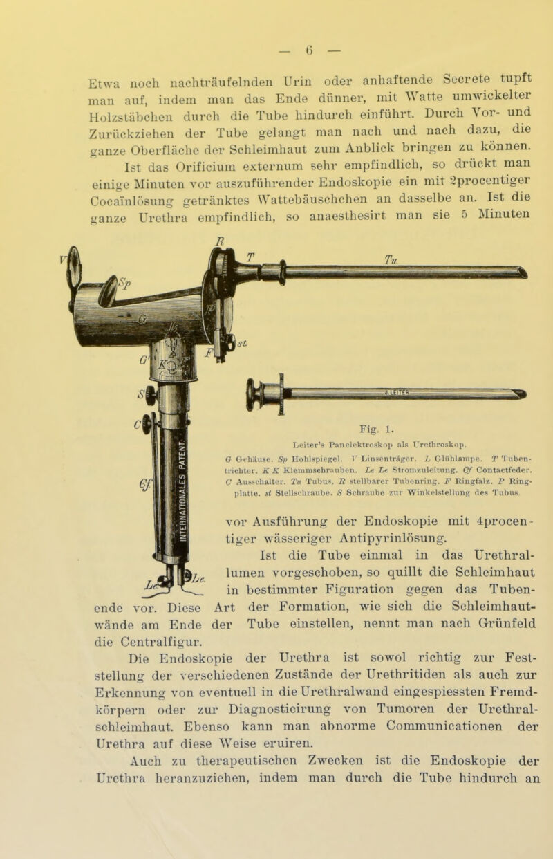 G Etwa noch nachträufelnden Urin oder anhaftende Secrete tupft man auf, indem man das Ende dünner, mit atte umwickelter Holzstäbchen durch die Tube hindurch einführt. Durch \ or- und Zurückziehen der Tube gelangt man nach und nach dazu, die ganze Oberfläche der Schleimhaut zum Anblick bringen zu können. Ist das Orificium externum sehr empfindlich, so druckt man einige Minuten vor auszuführender Endoskopie ein mit 2procentiger Cocainlösung getränktes Wattebäuschchen an dasselbe an. Ist die ganze Urethra empfindlich, so anaesthesirt man sie 5 Minuten Fig. 1. Leiter’s Panelektroskop als Urethroskop. G Gehäuse. Sp Hohlspiegel. V Linsenträger. L Glühlampe. T Tuben- trichter. K K Klemmschrauben. Le Le Stromzuleitung. Cf Contactfeder. C Ausschalter. Tu Tubus. R stellbarer Tubenring. F Ringfalz. P Ring- platte. st Stellschraube. S Schraube zur Winkelstellung des Tubus. vor Ausführung der Endoskopie mit 4procen- tiger wässeriger Antipyrinlösung. Ist die Tube einmal in das Urethral- lumen vorgeschoben, so quillt die Schleimhaut in bestimmter Figuration gegen das Tuben- ende vor. Diese Art der Formation, wie sich die Schleimhaut- wände am Ende der Tube einstellen, nennt man nach Grünfeld die Centralfigur. Die Endoskopie der Urethra ist sowol richtig zur Fest- stellung der verschiedenen Zustände der Urethritiden als auch zur Erkennung von eventuell in die Urethralwand eingespiessten Fremd- körpern oder zur Diagnosticirung von Tumoren der Urethral- schleimhaut. Ebenso kann man abnorme Communicationen der Urethra auf diese Weise eruiren. Auch zu therapeutischen Zwecken ist die Endoskopie der Urethra heranzuziehen, indem man durch die Tube hindurch an