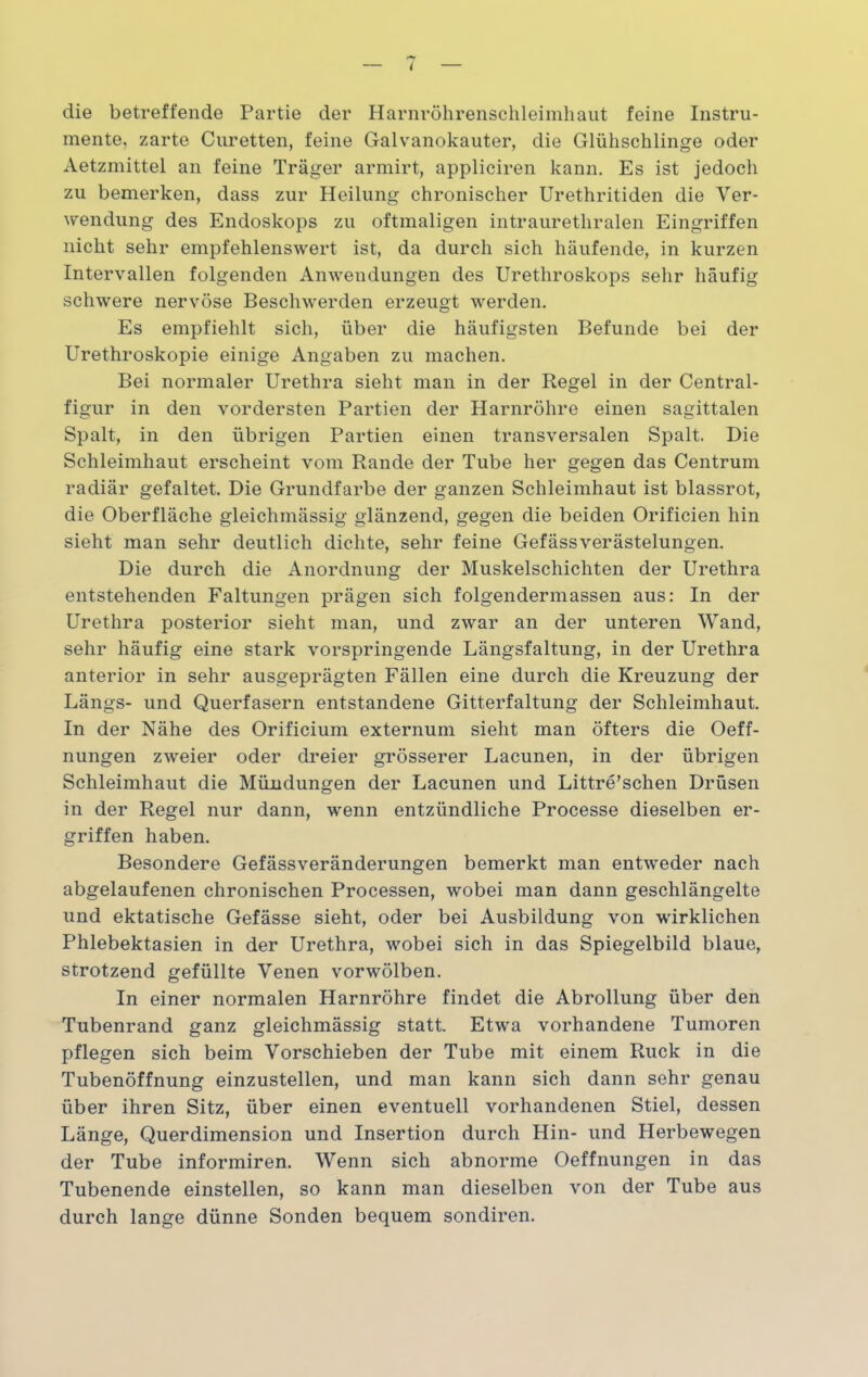 die betreffende Partie der Harnröhrenschleimhaut feine Instru- mente, zarte Curetten, feine Galvanokauter, die Glühschlinge oder Aetzmittel an feine Träger armirt, appliciren kann. Es ist jedoch zu bemerken, dass zur Heilung chronischer Urethritiden die Ver- wendung des Endoskops zu oftmaligen intraurethralen Eingriffen nicht sehr empfehlenswert ist, da durch sich häufende, in kurzen Intervallen folgenden Anwendungen des Urethroskops sehr häufig schwere nervöse Beschwerden erzeugt werden. Es empfiehlt sich, über die häufigsten Befunde bei der Urethroskopie einige Angaben zu machen. Bei normaler Urethra sieht man in der Regel in der Central- figur in den vordersten Partien der Harnröhre einen sagittalen Spalt, in den übrigen Partien einen transversalen Spalt. Die Schleimhaut erscheint vom Rande der Tube her gegen das Centrum radiär gefaltet. Die Grundfarbe der ganzen Schleimhaut ist blassrot, die Oberfläche gleichmässig glänzend, gegen die beiden Orificien hin sieht man sehr deutlich dichte, sehr feine Gefässverästelungen. Die durch die Anordnung der Muskelschichten der Urethra entstehenden Faltungen prägen sich folgendermassen aus: In der Urethra posterior sieht man, und zwar an der unteren Wand, sehr häufig eine stark vorspringende Längsfaltung, in der Urethra anterior in sehr ausgeprägten Fällen eine durch die Kreuzung der Längs- und Querfasern entstandene Gitterfaltung der Schleimhaut. In der Nähe des Orificium externum sieht man öfters die Oeff- nungen zweier oder dreier grösserer Lacunen, in der übrigen Schleimhaut die Mündungen der Lacunen und Littre’schen Drüsen in der Regel nur dann, wenn entzündliche Processe dieselben er- griffen haben. Besondere Gefässveränderungen bemerkt man entweder nach abgelaufenen chronischen Processen, wobei man dann geschlängelte und ektatische Gefässe sieht, oder bei Ausbildung von wirklichen Phlebektasien in der Urethra, wobei sich in das Spiegelbild blaue, strotzend gefüllte Venen vorwölben. In einer normalen Harnröhre findet die Abrollung über den Tubenrand ganz gleichmässig statt. Etwa vorhandene Tumoren pflegen sich beim Vorschieben der Tube mit einem Ruck in die Tubenöffnung einzustellen, und man kann sich dann sehr genau über ihren Sitz, über einen eventuell vorhandenen Stiel, dessen Länge, Querdimension und Insertion durch Hin- und Herbewegen der Tube informiren. Wenn sich abnorme Oeffnungen in das Tubenende einstellen, so kann man dieselben von der Tube aus durch lange dünne Sonden bequem sondiren.