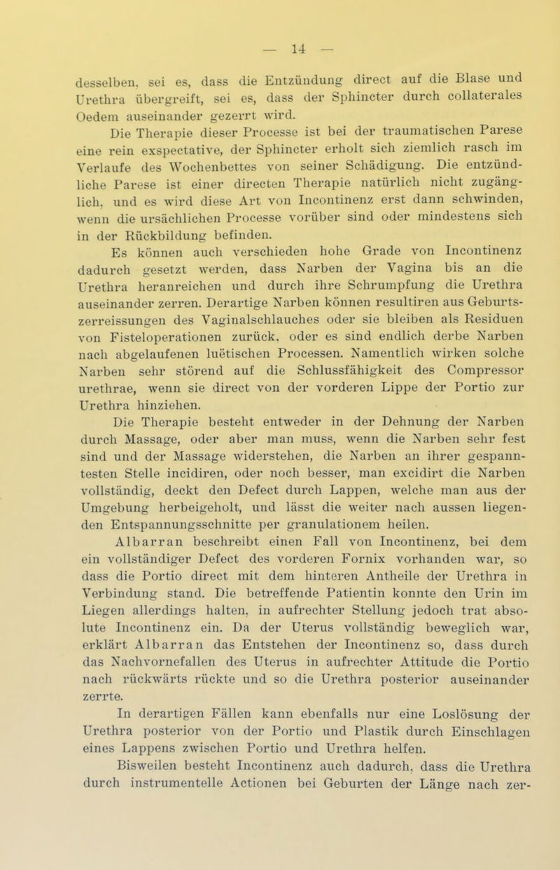 desselben, sei es, dass die Entzündung direct auf die Blase und Urethra übergreift, sei es, dass der Sphincter durch collaterales Oedem auseinander gezerrt wird. Die Therapie dieser Processe ist bei der traumatischen Parese eine rein exspectative, der Sphincter erholt sich ziemlich rasch im Verlaufe des Wochenbettes von seiner Schädigung. Die entzünd- liche Parese ist einer directen Therapie natürlich nicht zugäng- lich. und es wird diese Art von Incontinenz erst dann schwinden, wenn die ursächlichen Processe vorüber sind oder mindestens sich in der Rückbildung befinden. Es können auch verschieden hohe Grade von Incontinenz dadurch gesetzt werden, dass Narben der Vagina bis an die Urethra heranreichen und durch ihre Schrumpfung die Urethra auseinander zerren. Derartige Narben können resultiren aus Geburts- zerreissungen des Vaginalschlauches oder sie bleiben als Residuen von Fisteloperationen zurück, oder es sind endlich derbe Narben nach abgelaufenen luetischen Processen. Namentlich wirken solche Narben sehr störend auf die Schlussfähigkeit des Compressor urethrae, wenn sie direct von der vorderen Lippe der Portio zur Urethra hinziehen. Die Therapie besteht entweder in der Dehnung der Narben durch Massage, oder aber man muss, wenn die Narben sehr fest sind und der Massage widerstehen, die Narben an ihrer gespann- testen Stelle incidiren, oder noch besser, man excidirt die Narben vollständig, deckt den Defect durch Lappen, welche man aus der Umgebung herbeigeholt, und lässt die weiter nach aussen liegen- den Entspannungsschnitte per granulationem heilen. Al bar ran beschreibt einen Fall von Incontinenz, bei dem ein vollständiger Defect des vorderen Fornix vorhanden war, so dass die Portio direct mit dem hinteren Antheile der Urethra in Verbindung stand. Die betreffende Patientin konnte den Urin im Liegen allerdings halten, in aufrechter Stellung jedoch trat abso- lute Incontinenz ein. Da der Uterus vollständig beweglich war, erklärt Albarran das Entstehen der Incontinenz so, dass durch das Nachvornefallen des Uterus in aufrechter Attitüde die Portio nach rückwärts rückte und so die Urethra posterior auseinander zerrte. In derartigen Fällen kann ebenfalls nur eine Loslösung der Urethra posterior von der Portio und Plastik durch Einschlagen eines Lappens zwischen Portio und Urethra helfen. Bisweilen besteht Incontinenz auch dadurch, dass die Urethra durch instrumenteile Actionen bei Geburten der Länge nach zer-