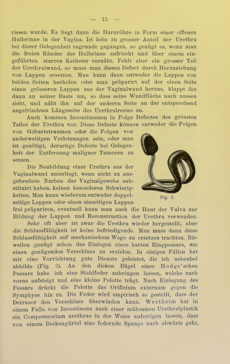 rissen wurde. Es liegt dann die Harnröhre in Form einer offenen Halbrinne in der Vagina. Ist kein zu grosser Anteil der Urethra bei dieser Gelegenheit zugrunde gegangen, so genügt es, wenn man die freien Ränder der Halbrinne anfrischt und über einem ein- geführten starren Katheter vernäht. Fehlt aber ein grosser Teil der Urethralwand, so muss man diesen Defect durch Heranziehung von Lappen ersetzen. Man kann dann entweder die Lappen von beiden Seiten herholen oder man präparirt auf der einen Seite einen grösseren Lappen aus der Vaginalwand heraus, klappt ihn dann an seiner Basis um, so dass seine Wundfläche nach aussen sieht, und näht ihn auf der anderen Seite an der entsprechend angefrischten Längsseite des Urethralrestes an. Auch kommen Incontinenzen in Folge Defectes des grössten Teiles der Urethra vor. Diese Defecte können entweder die Folgen von Geburtstraumen oder die Folgen von anderweitigen Verletzungen sein, oder man ist genötigt, derartige Defecte bei Gelegen- heit der Entfernung maligner Tumoren zu setzen. Die Neubildung einer Urethra aus der Vaginalwand unterliegt, wenn nicht zu aus- gebreitete Narben das Vaginalgewebe sub- stituirt haben, keinen besonderen Schwierig- keiten. Man kann wiederum entweder doppel- seitige Lappen oder einen einseitigen Lappen frei präpariren, eventuell kann man auch die Haut der Vulva zur Bildung der Lappen und Reconstruction der Urethra verwenden. Sehr oft aber ist zwar die Urethra wieder hergestellt, aber die Schlussfähigkeit ist keine befriedigende. Man muss dann diese Schlussfähigkeit auf mechanischem Wege zu ersetzen trachten. Bis- weilen genügt schon das Einlegen eines harten Ringpessars, um einen genügenden Verschluss zu erzielen. In einigen Fällen hat mir eine Vorrichtung gute Dienste geleistet, die ich nebenbei abbilde (Fig. 2). An den dicken Bügel eines Hodge’sehen Pessars habe ich eine Stahlfeder anbringen lassen, welche nach vorne aufsteigt und eine kleine Pelotte trägt. Nach Einlegung des Pessars drückt die Pelotte das Orificium externum gegen die Symphyse hin zu. Die Feder wird empirisch so gestellt, dass der Detrusor den Verschluss überwinden kann. Wertheim hat in einem Falle von Incontinenz nach einer mühsamen Urethralplastik ein Compressorium urethrae in der Weise anfertigen lassen, dass von einem Beckengürtel eine federnde Spange nach abwärts geht,